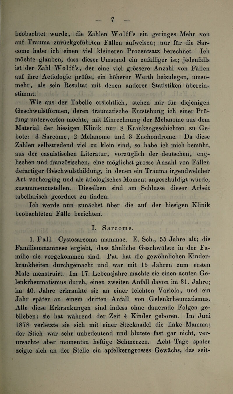 beobachtet wurde, die Zahlen Wolff’s ein geringes Mehr von auf Trauma zurückgeführten Fällen aufweisen; nur für die Sar- come habe ich einen viel kleineren Procentsatz berechnet. Ich möchte glauben, dass dieser Umstand ein zufälliger ist; jedenfalls ist der Zahl Wolff’s, der eine viel grössere Anzahl von Fällen auf ihre Aetiologie prüfte, ein höherer Werth beizulegen, umso¬ mehr, als sein Resultat mit denen anderer Statistiken überein¬ stimmt. Wie aus der Tabelle ersichtlich, stehen mir für diejenigen Geschwulstformen, deren traumatische Entstehung ich einer Prü¬ fung unterwerfen möchte, mit Einrechnung der Melanome aus dem Material der hiesigen Klinik nur 8 Krankengeschichten zu Ge¬ bote: 3 Sarcome, 2 Melanome und 3 Enchondrome. Da diese Zahlen selbstredend viel zu klein sind, so habe ich mich bemüht, aus der casuistischen Literatur, vorzüglich der deutschen, eng¬ lischen und französischen, eine möglichst grosse Anzahl von Fällen derartiger Geschwulstbildung, in denen ein Trauma irgendwelcher Art vorherging und als ätiologisches Moment angeschuldigt wurde, zusammenzustellen. Dieselben sind am Schlüsse dieser Arbeit tabellarisch geordnet zu finden. Ich werde nun zunächst über die auf der hiesigen Klinik beobachteten Fälle berichten. I. Sarcome. 1. Fall. Cystosarcoma mammae. E. Sch., 55 Jahre alt; die Familienanamnese ergiebt, dass ähnliche Geschwülste in der Fa¬ milie nie vorgekommen sind. Pat. hat die gewöhnlichen Kinder¬ krankheiten durchgemacht und war mit 15 Jahren zum ersten Male menstruirt. Im 17. Lebensjahre machte sie einen acuten Ge¬ lenkrheumatismus durch, einen zweiten Anfall davon im 31. Jahre; im 40. Jahre erkrankte sie an einer leichten Variola, und ein Jahr später an einem dritten Anfall von Gelenkrheumatismus. Alle diese Erkrankungen sind indess ohne dauernde Folgen ge¬ blieben; sie hat während der Zeit 4 Kinder geboren. Im Juni 1878 verletzte sie sich mit einer Stecknadel die linke Mamma; der Stich war sehr unbedeutend und blutete fast gar nicht, ver¬ ursachte aber momentan heftige Schmerzen. Acht Tage später zeigte sich an der Stelle ein apfelkerngrosses Gewächs, das seit-