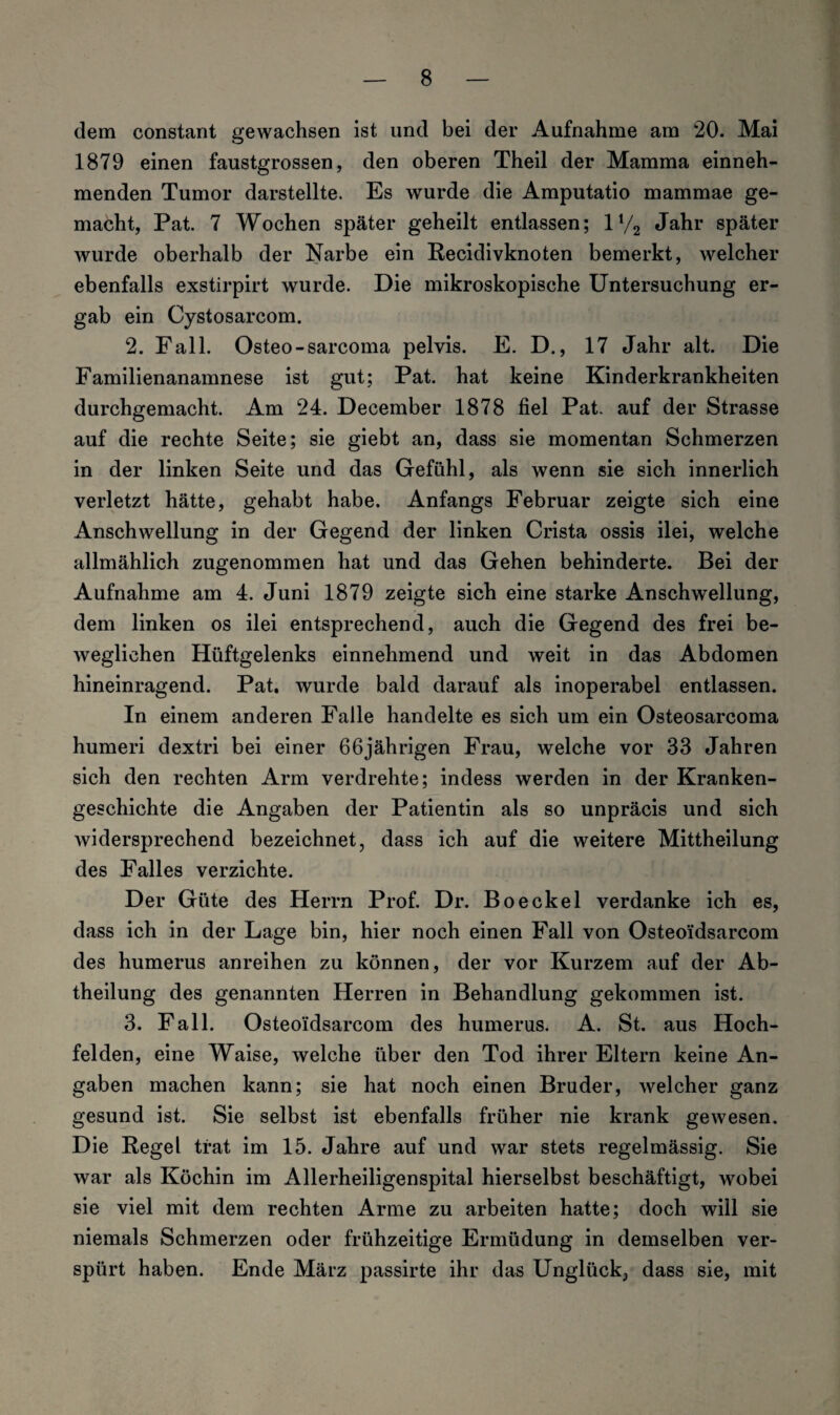 dem constant gewachsen ist und bei der Aufnahme am 20. Mai 1879 einen faustgrossen, den oberen Theil der Mamma einneh¬ menden Tumor darstellte. Es wurde die Amputatio mammae ge¬ macht, Pat. 7 Wochen später geheilt entlassen; ll/2 Jahr später wurde oberhalb der Narbe ein Recidivknoten bemerkt, welcher ebenfalls exstirpirt wurde. Die mikroskopische Untersuchung er¬ gab ein Cystosarcom. 2. Fall. Osteo-sarcoma pelvis. E. D., 17 Jahr alt. Die Familienanamnese ist gut; Pat. hat keine Kinderkrankheiten durchgemacht. Am 24. December 1878 fiel Pat. auf der Strasse auf die rechte Seite; sie giebt an, dass sie momentan Schmerzen in der linken Seite und das Gefühl, als wenn sie sich innerlich verletzt hätte, gehabt habe. Anfangs Februar zeigte sich eine Anschwellung in der Gegend der linken Crista ossis ilei, welche allmählich zugenommen hat und das Gehen behinderte. Bei der Aufnahme am 4. Juni 1879 zeigte sich eine starke Anschwellung, dem linken os ilei entsprechend, auch die Gegend des frei be¬ weglichen Hüftgelenks einnehmend und weit in das Abdomen hineinragend. Pat. wurde bald darauf als inoperabel entlassen. In einem anderen Falle handelte es sich um ein Osteosarcoma humeri dextri bei einer 66jährigen Frau, welche vor 33 Jahren sich den rechten Arm verdrehte; indess werden in der Kranken¬ geschichte die Angaben der Patientin als so unpräcis und sich widersprechend bezeichnet, dass ich auf die weitere Mittheilung des Falles verzichte. Der Güte des Herrn Prof. Dr. Boeckel verdanke ich es, dass ich in der Lage bin, hier noch einen Fall von Osteoidsarcom des humerus anreihen zu können, der vor Kurzem auf der Ab¬ theilung des genannten Herren in Behandlung gekommen ist. 3. Fall. Osteoidsarcom des humerus. A. St. aus Hoch- felden, eine Waise, welche über den Tod ihrer Eltern keine An¬ gaben machen kann; sie hat noch einen Bruder, welcher ganz gesund ist. Sie selbst ist ebenfalls früher nie krank gewesen. Die Regel trat im 15. Jahre auf und war stets regelmässig. Sie war als Köchin im Allerheiligenspital hierselbst beschäftigt, wobei sie viel mit dem rechten Arme zu arbeiten hatte; doch will sie niemals Schmerzen oder frühzeitige Ermüdung in demselben ver¬ spürt haben. Ende März passirte ihr das Unglück, dass sie, mit