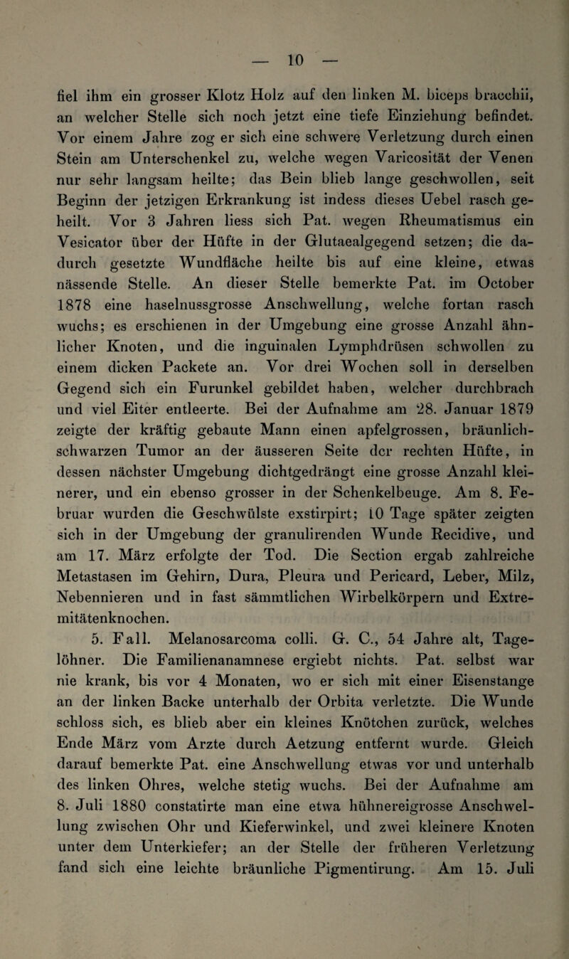 fiel ihm ein grosser Klotz Holz auf den linken M. biceps bracohii, an welcher Stelle sich noch jetzt eine tiefe Einziehung befindet. Vor einem Jahre zog er sich eine schwere Verletzung durch einen Stein am Unterschenkel zu, welche wegen Varlcosität der Venen nur sehr langsam heilte; das Bein blieb lange geschwollen, seit Beginn der jetzigen Erkrankung ist indess dieses Uebel rasch ge¬ heilt. Vor 3 Jahren liess sich Pat. wegen Rheumatismus ein Vesicator über der Hüfte in der Glutaealgegend setzen; die da¬ durch gesetzte Wundfläche heilte bis auf eine kleine, etwas nässende Stelle. An dieser Stelle bemerkte Pat. im October 1878 eine haselnussgrosse Anschwellung, welche fortan rasch wuchs; es erschienen in der Umgebung eine grosse Anzahl ähn¬ licher Knoten, und die inguinalen Lymphdrüsen schwollen zu einem dicken Packete an. Vor drei Wochen soll in derselben Gegend sich ein Furunkel gebildet haben, welcher durchbrach und viel Eiter entleerte. Bei der Aufnahme am 28. Januar 1879 zeigte der kräftig gebaute Mann einen apfelgrossen, bräunlich¬ schwarzen Tumor an der äusseren Seite der rechten Hüfte, in dessen nächster Umgebung dichtgedrängt eine grosse Anzahl klei¬ nerer, und ein ebenso grosser in der Schenkelbeuge. Am 8. Fe¬ bruar wurden die Geschwülste exstirpirt; L0 Tage später zeigten sich in der Umgebung der granulirenden Wunde Recidive, und am 17. März erfolgte der Tod. Die Section ergab zahlreiche Metastasen im Gehirn, Dura, Pleura und Pericard, Leber, Milz, Nebennieren und in fast sämmtlichen Wirbelkörpern und Extre¬ mitätenknochen. 5. Fall. Melanosarcoma colli. G. C., 54 Jahre alt, Tage¬ löhner. Die Familienanamnese ergiebt nichts. Pat. selbst war nie krank, bis vor 4 Monaten, wo er sich mit einer Eisenstange an der linken Backe unterhalb der Orbita verletzte. Die Wunde schloss sich, es blieb aber ein kleines Knötchen zurück, welches Ende März vom Arzte durch Aetzung entfernt wurde. Gleich darauf bemerkte Pat. eine Anschwellung etwas vor und unterhalb des linken Ohres, welche stetig wuchs. Bei der Aufnahme am 8. Juli 1880 constatirte man eine etwa hühnereigrosse Anschwel¬ lung zwischen Ohr und Kieferwinkel, und zwei kleinere Knoten unter dem Unterkiefer; an der Stelle der früheren Verletzung fand sich eine leichte bräunliche Pigmentirung. Am 15. Juli