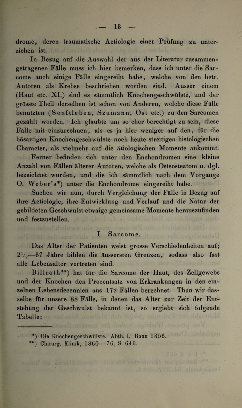 drome, deren traumatische Aetiologie einer Prüfung zu unter¬ ziehen ist. In Bezug auf die Auswahl der aus der Literatur zusammen¬ getragenen Fälle muss ich hier bemerken, dass ich unter die Sar- come auch einige Fälle eingereiht habe, welche von den betr. Autoren als Krebse beschrieben worden sind. Ausser einem (Haut etc. XI.) sind es sämmtlich Knochengeschwülste, und der grösste Theil derselben ist schon von Anderen, welche diese Fälle benutzten (Senftleben, Szumann, Ost etc.) zu den Sarcomen gezählt worden. Ich glaubte um so eher berechtigt zu sein, diese Fälle mit einzurechnen, als es ja hier weniger auf den, für die bösartigen Knochengeschwülste noch heute streitigen histologischen Character, als vielmehr auf die ätiologischen Momente ankommt. Ferner befinden sich unter den Enchondromen eine kleine Anzahl von Fällen älterer Autoren, welche als Osteosteatom u. dgl. bezeichnet wurden, und die ich sämmtlich nach dem Vorgänge O. Weber’s*) unter die Enchondrome eingereiht habe. Suchen wir nun, durch Vergleichung der Fälle in Bezug auf ihre Aetiologie, ihre Entwicklung und Verlauf und die Natur der gebildeten Geschwulst etwaige gemeinsame Momente herauszufinden und festzustellen. I. Sarcome. Das Alter der Patienten weist grosse Verschiedenheiten auf; 2l/2—67 Jahre bilden die äussersten Grenzen, sodass also fast alle Lebensalter vertreten sind. Billroth**) hat für die Sarcome der Haut, des Zellgewebs und der Knochen den Procentsatz von Erkrankungen in den ein¬ zelnen Lebensdecennien aus 172 Fällen berechnet. Thun wir das¬ selbe für unsere 88 Fälle, in denen das Alter zur Zeit der Ent¬ stehung der Geschwulst bekannt ist, so ergiebt sich folgende Tabelle: *) Die Knochengeschwülste. Abth. I. Bonn 1856. **) Chirurg. Klinik, 1860—76, S. 646.