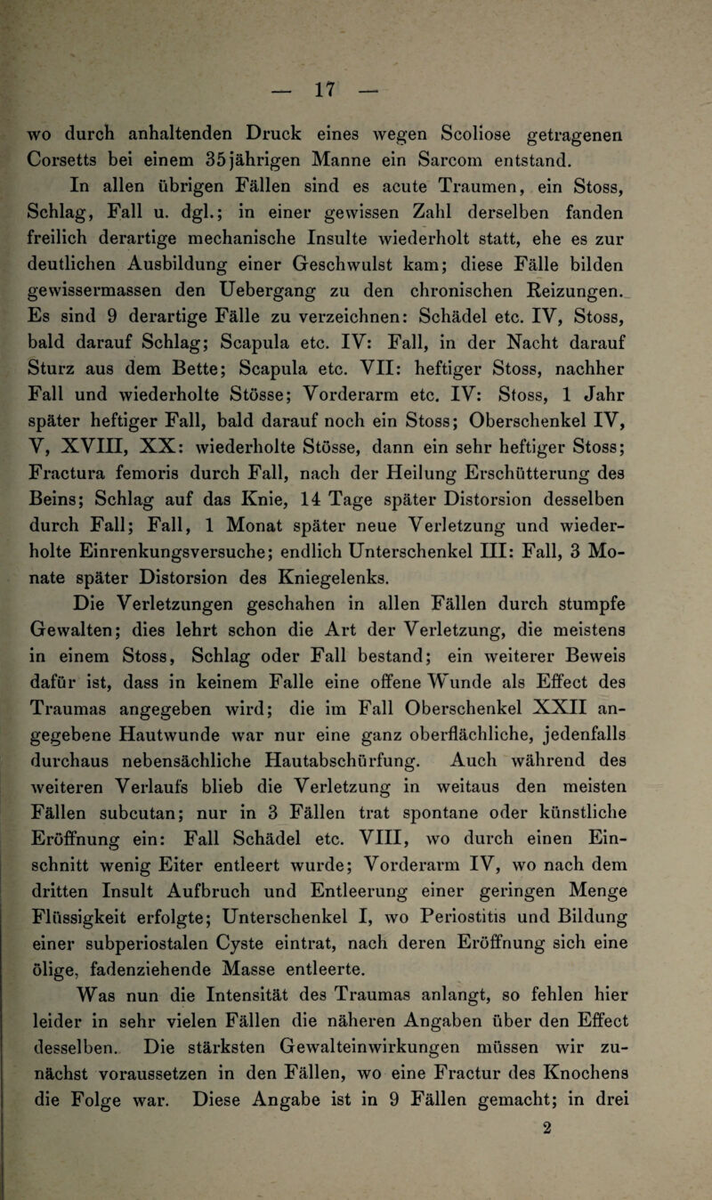 wo durch anhaltenden Druck eines wegen Scoliose getragenen Corsetts bei einem 35jährigen Manne ein Sarcom entstand. In allen übrigen Fällen sind es acute Traumen, ein Stoss, Schlag, Fall u. dgl.; in einer gewissen Zahl derselben fanden freilich derartige mechanische Insulte wiederholt statt, ehe es zur deutlichen Ausbildung einer Geschwulst kam; diese Fälle bilden gewissermassen den Uebergang zu den chronischen Reizungen. Es sind 9 derartige Fälle zu verzeichnen: Schädel etc. IV, Stoss, bald darauf Schlag; Scapula etc. IV: Fall, in der Nacht darauf Sturz aus dem Bette; Scapula etc. VII: heftiger Stoss, nachher Fall und wiederholte Stösse; Vorderarm etc. IV: Stoss, 1 Jahr später heftiger Fall, bald darauf noch ein Stoss; Oberschenkel IV, V, XVIII, XX: wiederholte Stösse, dann ein sehr heftiger Stoss; Fractura femoris durch Fall, nach der Heilung Erschütterung des Beins; Schlag auf das Knie, 14 Tage später Distorsion desselben durch Fall; Fall, 1 Monat später neue Verletzung und wieder¬ holte Einrenkungsversuche; endlich Unterschenkel III: Fall, 3 Mo¬ nate später Distorsion des Kniegelenks. Die Verletzungen geschahen in allen Fällen durch stumpfe Gewalten; dies lehrt schon die Art der Verletzung, die meistens in einem Stoss, Schlag oder Fall bestand; ein weiterer Beweis dafür ist, dass in keinem Falle eine offene Wunde als Effect des Traumas angegeben wird; die im Fall Oberschenkel XXII an¬ gegebene Hautwunde war nur eine ganz oberflächliche, jedenfalls durchaus nebensächliche Hautabschürfung. Auch während des weiteren Verlaufs blieb die Verletzung in weitaus den meisten Fällen subcutan; nur in 3 Fällen trat spontane oder künstliche Eröffnung ein: Fall Schädel etc. VIII, wo durch einen Ein¬ schnitt wenig Eiter entleert wurde; Vorderarm IV, wo nach dem dritten Insult Aufbruch und Entleerung einer geringen Menge Flüssigkeit erfolgte; Unterschenkel I, wo Periostitis und Bildung einer subperiostalen Cyste eintrat, nach deren Eröffnung sich eine ölige, fadenziehende Masse entleerte. Was nun die Intensität des Traumas anlangt, so fehlen hier leider in sehr vielen Fällen die näheren Angaben über den Effect desselben. Die stärksten Gewalteinwirkungen müssen wir zu¬ nächst voraussetzen in den Fällen, wo eine Fractur des Knochens die Folge war. Diese Angabe ist in 9 Fällen gemacht; in drei 2