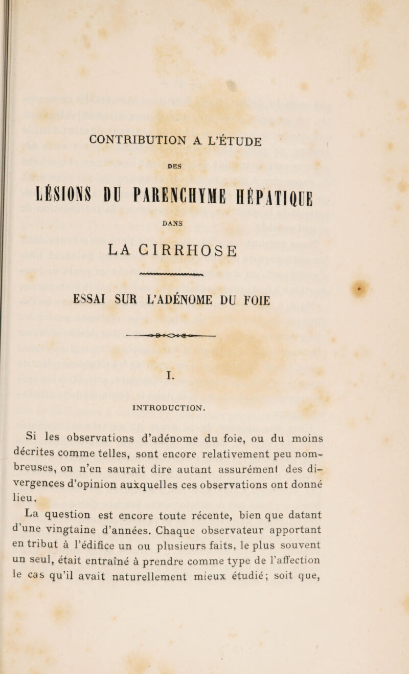 DES LÉSIONS »0 PARENCHYME ÏÉPATIOOE DANS LA CIRRHOSE ESSAI SUR L’ADÉNOME DU FOIE I. INTRODUCTION. Si les observations d’adénome du foie, ou du moins décrites comme telles, sont encore relativement peu nom¬ breuses, on n’en saurait dire autant assurémenl des di¬ vergences d’opinion auxquelles ces observations ont donné lieu. La question est encore toute récente, bien que datant d une vingtaine d’années. Chaque observateur apportant en tribut à l’édifice un ou plusieurs faits, le plus souvent un seul, était entraîné à prendre comme type de l'affection le cas qu’il avait naturellement mieux étudié; soit que,