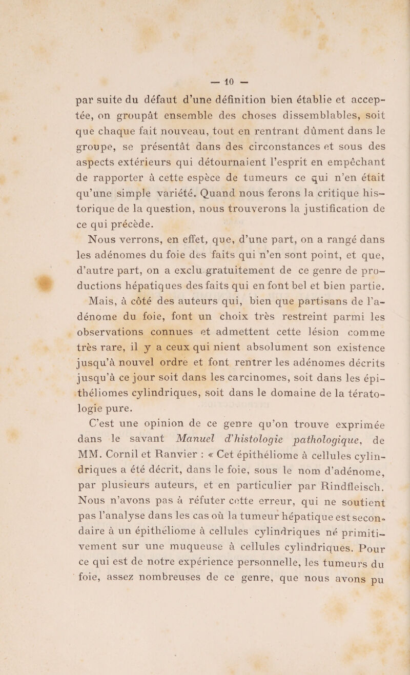 par suite du défaut d’une définition bien établie et accep¬ tée, on groupât ensemble des choses dissemblables, soit que chaque fait nouveau, tout en rentrant dûment dans le groupe, se présentât dans des circonstances et sous des aspects extérieurs qui détournaient l’esprit en empêchant de rapporter à cette espèce de tumeurs ce qui n’en était qu’une simple variété, Quand nous ferons la critique his¬ torique de la question, nous trouverons la justification de ce qui précède. Nous verrons, en effet, que, d’une part, on a rangé dans les adénomes du foie des faits qui n’en sont point, et que, d’autre part, on a exclu gratuitement de ce genre de pro¬ ductions hépatiques des faits qui en font bel et bien partie. Mais, à côté des auteurs qui, bien que partisans de l’a¬ dénome du foie, font un choix très restreint parmi les observations connues et admettent cette lésion comme très rare, il y a ceux qui nient absolument son existence jusqu’à nouvel ordre et font rentrer les adénomes décrits jusqu’à ce jour soit dans les carcinomes, soit dans les épi— tbéliomes cylindriques, soit dans le domaine de la térato¬ logie pure. C’est une opinion de ce genre qu’on trouve exprimée dans le savant Manuel d'histologie pathologique, de MM. Cornil et Ranvier : « Cet épithéliome à cellules cylin¬ driques a été décrit, dans le foie, sous le nom d’adénome, par plusieurs auteurs, et en particulier par Rindfleisch. Nous n’avons pas à réfuter cette erreur, qui ne soutient pas l’analyse dans les cas où la tumeur hépatique est secon¬ daire à un épithéliome à cellules cylindriques né primiti¬ vement sur une muqueuse à cellules cylindriques. Pour ce qui est de notre expérience personnelle, les tumeurs du foie, assez nombreuses de ce genre, que nous avons pu