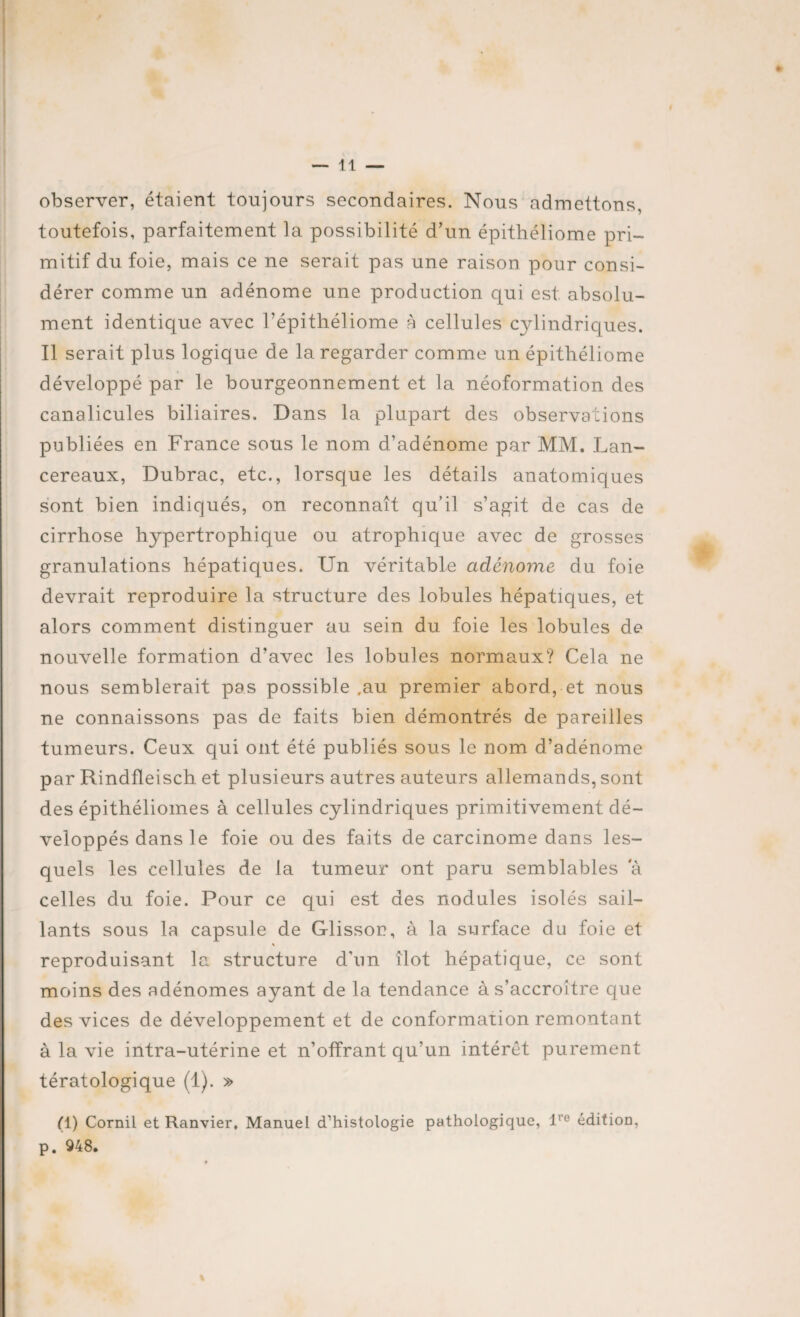 observer, étaient toujours secondaires. Nous admettons, toutefois, parfaitement la possibilité d’un épithéliome pri¬ mitif du foie, mais ce ne serait pas une raison pour consi¬ dérer comme un adénome une production qui est. absolu¬ ment identique avec l’épithéliome à cellules cylindriques. Il serait plus logique de la regarder comme un épithéliome développé par le bourgeonnement et la néoformation des canalicules biliaires. Dans la plupart des observations publiées en France sous le nom d’adénome par MM. Lan- cereaux, Dubrac, etc., lorsque les détails anatomiques sont bien indiqués, on reconnaît qu’il s’agit de cas de cirrhose hypertrophique ou atrophique avec de grosses granulations hépatiques. Un véritable adénome du foie devrait reproduire la structure des lobules hépatiques, et alors comment distinguer au sein du foie les lobules de nouvelle formation d’avec les lobules normaux? Cela ne nous semblerait pas possible ,au premier abord, et nous ne connaissons pas de faits bien démontrés de pareilles tumeurs. Ceux qui ont été publiés sous le nom d’adénome par Rindfleisch et plusieurs autres auteurs allemands, sont des épithéliomes à cellules cylindriques primitivement dé¬ veloppés dans le foie ou des faits de carcinome dans les¬ quels les cellules de la tumeur ont paru semblables a celles du foie. Pour ce qui est des nodules isolés sail¬ lants sous la capsule de Glissor?, à la surface du foie et reproduisant la structure d’un îlot hépatique, ce sont moins des adénomes ayant de la tendance à s’accroître que des vices de développement et de conformation remontant à la vie intra-utérine et n’offrant qu’un intérêt purement tératologique (1). » (1) Cornil et Ranvier, Manuel d’histologie pathologique, lre éditioD, p. 948.