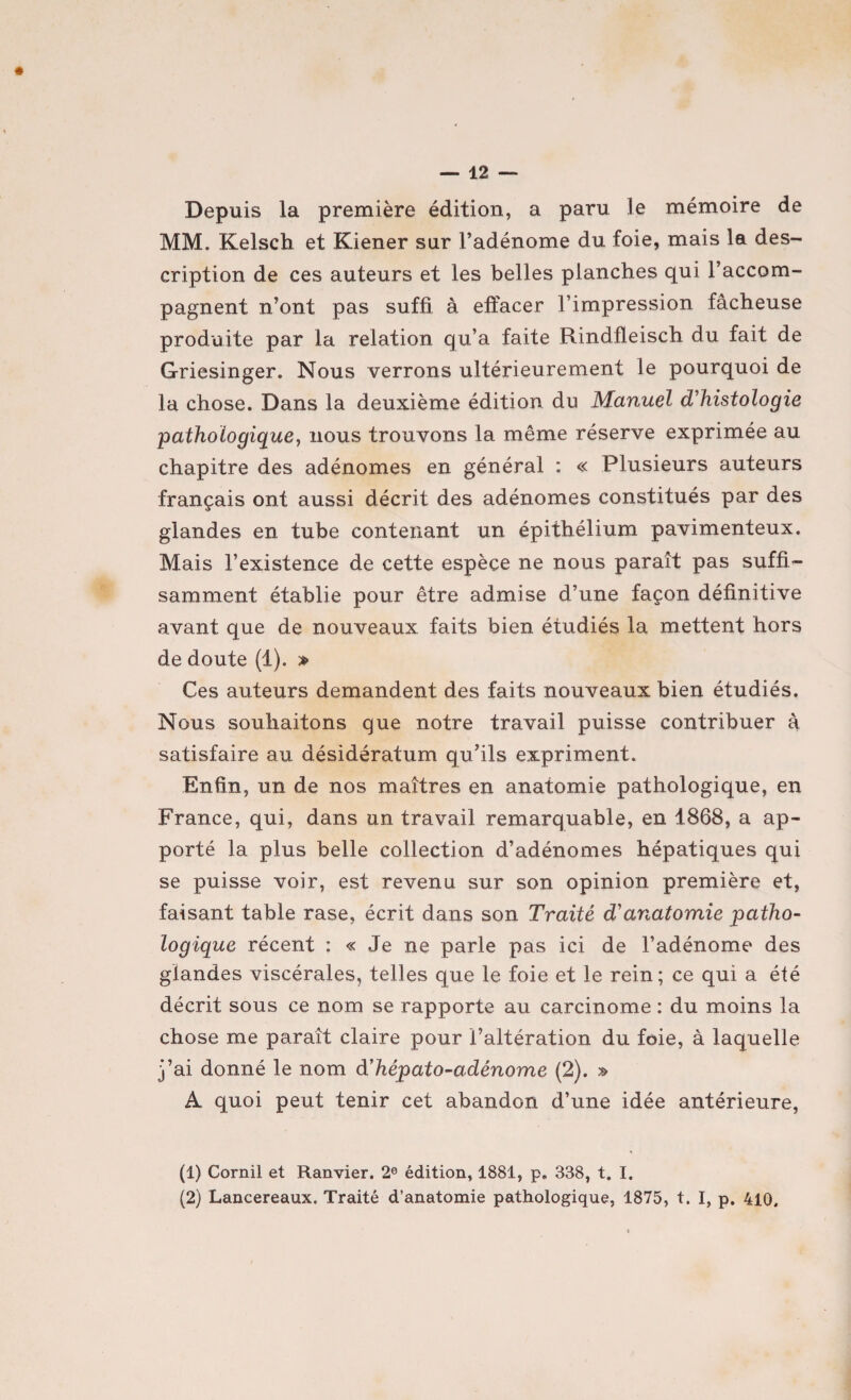 Depuis la première édition, a paru le mémoire de MM. Kelsch et Kiener sur l’adénome du foie, mais la des¬ cription de ces auteurs et les belles planches qui l’accom¬ pagnent n’ont pas suffi à effacer l’impression fâcheuse produite par la relation qu’a faite Rindfleisch du fait de Griesinger. Nous verrons ultérieurement le pourquoi de la chose. Dans la deuxième édition du Manuel d'histologie pathologique, nous trouvons la même réserve exprimée au chapitre des adénomes en général : « Plusieurs auteurs français ont aussi décrit des adénomes constitués par des glandes en tube contenant un épithélium pavimenteux. Mais l’existence de cette espèce ne nous paraît pas suffi¬ samment établie pour être admise d’une façon définitive avant que de nouveaux faits bien étudiés la mettent hors de doute (1). » Ces auteurs demandent des faits nouveaux bien étudiés. Nous souhaitons que notre travail puisse contribuer à satisfaire au désidératum qu’ils expriment. Enfin, un de nos maîtres en anatomie pathologique, en France, qui, dans un travail remarquable, en 1868, a ap¬ porté la plus belle collection d’adénomes hépatiques qui se puisse voir, est revenu sur son opinion première et, faisant table rase, écrit dans son Traité d'anatomie patho¬ logique récent : « Je ne parle pas ici de l’adénome des glandes viscérales, telles que le foie et le rein; ce qui a été décrit sous ce nom se rapporte au carcinome : du moins la chose me paraît claire pour l’altération du foie, à laquelle j’ai donné le nom à'hépato-adénome (2). » A quoi peut tenir cet abandon d’une idée antérieure, (1) Cornil et Ranvier. 2e édition, 1881, p, 338, t. I. (2) Lancereaux. Traité d’anatomie pathologique, 1875, t. I, p. 410.