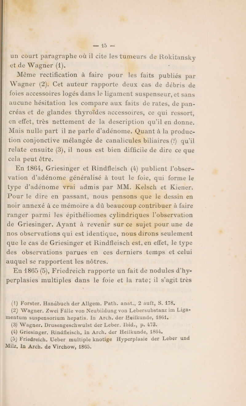 un court paragraphe où il cite les tumeurs de Rokitansky et de Wagner (1). Même rectification à faire pour les faits publiés par Wagner (2). Cet auteur rapporte deux cas de débris de foies accessoires logés dans le ligament suspenseur, et sans aucune hésitation les compare aux faits de rates, de pan¬ créas et de glandes thyroïdes accessoires, ce qui ressort, en effet, très nettement de la description qu’il en donne. Mais nulle part il ne parle d’adénome. Quant à la produc¬ tion conjonctive mélangée de canalicules biliaires (?) qu’il relate ensuite (3), il nous est bien difficile de dire ce que cela peut être. En 1864, Griesinger et Rindfleisch (4) publient l’obser¬ vation d’adénome généralisé à tout le foie, qui forme le type d’adénome vrai admis par MM. Kelsch et Kiener. Pour le dire en passant, nous pensons que le dessin en noir annexé à ce mémoire a dû beaucoup contribuer à faire ranger parmi les épithéliomes cylindriques l’observation de Griesinger. Ayant à revenir sur ce sujet pour une de nos observations qui est identique, nous dirons seulement que le cas de Griesinger et Rindfleisch est, en effet, le type des observations parues en ces derniers temps et celui auquel se rapportent les nôtres. En 1865 (5), Friedreich rapporte un fait de nodules d’hy¬ perplasies multiples dans le foie et la rate; il s’agit très (!) Forster. Handbuch der Allgem. Path. anat., 2 auft, S. 178. (2) Wagner. Zwei Fâlle von Nenbildung von Lebersubstanz im Liga- mentum suspensorium hepatis. In Arch. der Heiikunde, 1861. (3) Wagner. Drusengeschwulst der Leber. Ibid., p. 473. (4) Griesinger. Rindlleisch. In Arch. der Heiikunde, 1864. (5) Friedreich. Ueber multiple knotige Hyperplasie der Leber und Milz. In Arch. de Virchow, 1865.