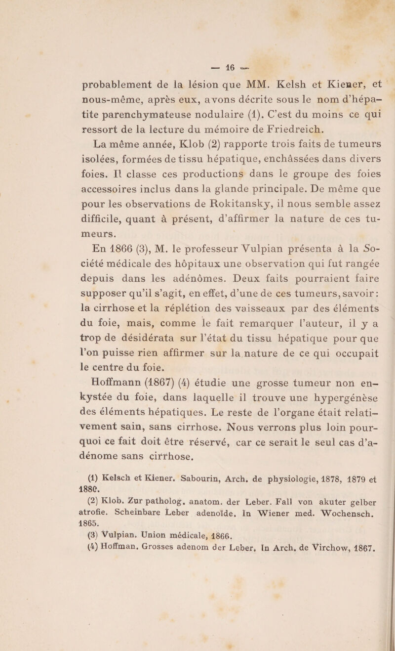 probablement de la lésion que MM. Kelsh et Kiener, et nous-même, après eux, avons décrite sous le nom d’hépa¬ tite parenchymateuse nodulaire (1). C’est du moins ce qui ressort de la lecture du mémoire de Friedreich. La même année, Klob (2) rapporte trois faits de tumeurs isolées, formées de tissu hépatique, enchâssées dans divers foies. Il classe ces productions dans le groupe des foies accessoires inclus dans la glande principale. De même que pour les observations de Rokitansky, il nous semble assez difficile, quant à présent, d’affirmer la nature de ces tu¬ meurs. En 1866 (3), M. le professeur Vulpian présenta à la So¬ ciété médicale des hôpitaux une observation qui fut rangée depuis dans les adénomes. Deux faits pourraient faire supposer qu’il s’agit, en effet, d’une de ces tumeurs, savoir : la cirrhose et la réplétion des vaisseaux par des éléments du foie, mais, comme le fait remarquer l’auteur, il y a trop de désidérata sur l’état du tissu hépatique pour que l’on puisse rien affirmer sur la nature de ce qui occupait le centre du foie. Hoffmann (1867) (4) étudie une grosse tumeur non en¬ kystée du foie, dans laquelle il trouve une hypergénèse des éléments hépatiques. Le reste de l’organe était relati¬ vement sain, sans cirrhose. Nous verrons plus loin pour¬ quoi ce fait doit être réservé, car ce serait le seul cas d’a¬ dénome sans cirrhose. (1) Kelsch et Kiener. Sabourin, Arch. de physiologie, 1878, 1879 et 1880. (2) Klob. Zur patholog. anatom. der Leber. Falî von akuter gelber atrofie. Scheinbare Leber adénoïde. In Wiener med. Wochensch. 1865. (3) Vulpian. Union médicale, 1866. (4) Hoffman. Grosses adenom der Leber. In Arch. de Virchow, 1867.
