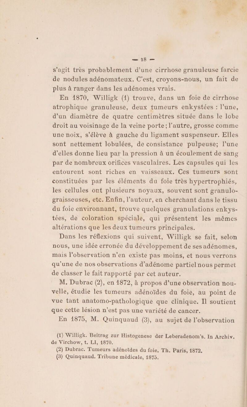 s’agit très probablement d’une cirrhose granuleuse farcie de nodules adénomateux. C’est, croyons-nous, un fait de plus à ranger dans les adénomes vrais. En 1870, Willigk (1) trouve, dans un foie de cirrhose atrophique granuleuse, deux tumeurs enkystées : l’une, d’un diamètre de quatre centimètres située dans le lobe droit au voisinage de la veine porte ; l’autre, grosse comme une noix, s’élève à gauche du ligament suspenseur. Elles sont nettement lobulées, de consistance pulpeuse; l’une d’elles donne lieu par la pression à un écoulement de sang par de nombreux orifices vasculaires. Les capsules qui les entourent sont riches en vaisseaux. Ces tumeurs sont constituées par les éléments du foie très hypertrophiés, les cellules ont plusieurs noyaux, souvent sont granulo- graisseuses, etc. Enfin, l’auteur, en cherchant dans le tissu du foie environnant, trouve quelques granulations enkys¬ tées, de coloration spéciale, qui présentent les mêmes altérations que les deux tumeurs principales. Dans les réflexions qui suivent, Willigk se fait, selon nous, une idée erronée du développement de ses adénomes, mais l’observation n’en existe pas moins, et nous verrons qu’une de nos observations d’adénome partiel nous permet de classer le fait rapporté par cet auteur. M. Dubrac (2), en 1872, à propos d’une observation nou¬ velle, étudie les tumeurs adénoïdes du foie, au point de vue tant anatomo-pathologique que clinique. Il soutient que cette lésion n’est pas une variété de cancer. En 1875, M. Quinquaud (3), au sujet de l’observation (L) Willigk. Beitrag zur Histogenèse der Leberadenom’s. In Archiv. de Virchow, t. LI, 1870. (2) Dubrac. Tumeurs adénoïdes du foie. Th. Paris, 1872.