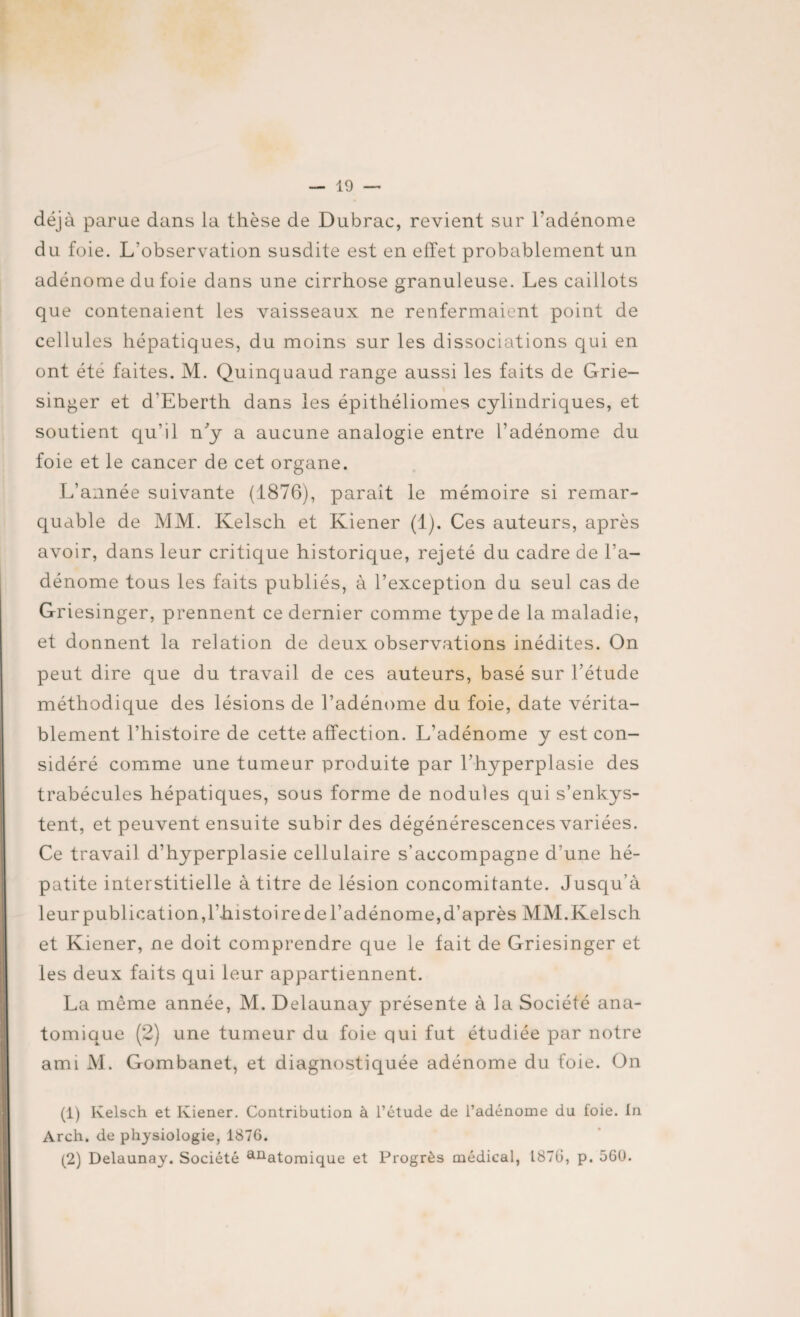 déjà parue dans la thèse de Dubrac, revient sur l'adénome du foie. L'observation susdite est en effet probablement un adénome du foie dans une cirrhose granuleuse. Les caillots que contenaient les vaisseaux ne renfermaient point de cellules hépatiques, du moins sur les dissociations qui en ont été faites. M. Quincjuaud range aussi les faits de Grie- singer et d'Eberth dans les épithéliomes cylindriques, et soutient qu’il n'y a aucune analogie entre l’adénome du foie et le cancer de cet organe. L’année suivante (1876), parait le mémoire si remar¬ quable de MM. Kelsch et Kiener (1). Ces auteurs, après avoir, dans leur critique historique, rejeté du cadre de l’a¬ dénome tous les faits publiés, à l’exception du seul cas de Griesinger, prennent ce dernier comme type de la maladie, et donnent la relation de deux observations inédites. On peut dire que du travail de ces auteurs, basé sur l’étude méthodique des lésions de l’adénome du foie, date vérita¬ blement l’histoire de cette affection. L’adénome y est con¬ sidéré comme une tumeur produite par l'hyperplasie des trabécules hépatiques, sous forme de nodules qui s’enkys¬ tent, et peuvent ensuite subir des dégénérescences variées. Ce travail d’hyperplasie cellulaire s’accompagne d une hé¬ patite interstitielle à titre de lésion concomitante. Jusqu’à leur publication, l’histoire de l’adénome, d’après MM. Kelsch et Kiener, ne doit comprendre que le fait de Griesinger et les deux faits qui leur appartiennent. La même année, M. Delaunay présente à la Société ana¬ tomique (2) une tumeur du foie qui fut étudiée par notre ami M. Gombanet, et diagnostiquée adénome du foie. On (1) Kelsch et Kiener. Contribution à l’étude de l’adénome du foie. In Arch. de physiologie, 1876. (2) Delaunay. Société anatomique et Progrès médical, 1876, p. 560.