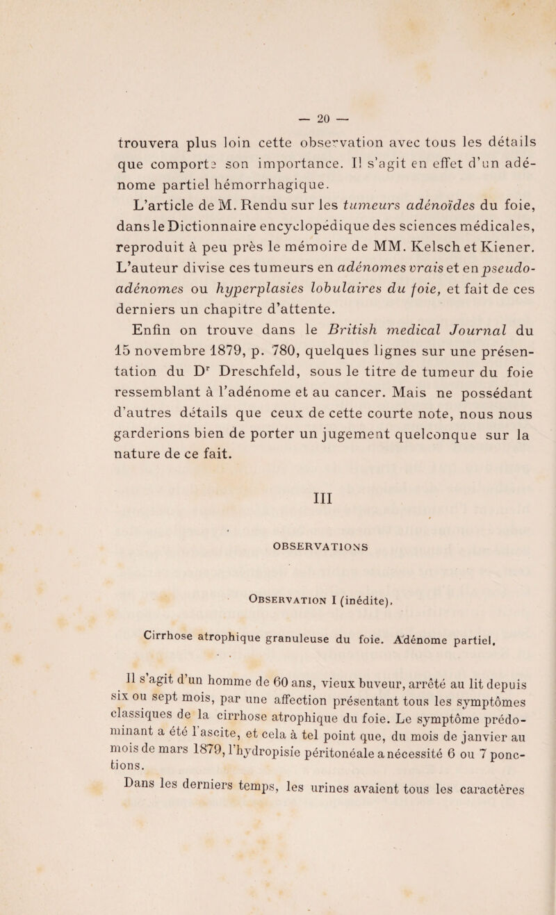 trouvera plus loin cette observation avec tous les détails que comporte son importance. Il s’agit en effet d’un adé¬ nome partiel hémorrhagique. L’article de M. Rendu sur les tumeurs adénoïdes du foie, dans le Dictionnaire encyclopédique des sciences médicales, reproduit à peu près le mémoire de MM. Kelschet Kiener. L’auteur divise ces tumeurs en adénomes vrais et en pseudo¬ adénomes ou hyperplasies lobulaires du foie, et fait de ces derniers un chapitre d’attente. Enfin on trouve dans le British medical Journal du 15 novembre 1879, p. 780, quelques lignes sur une présen¬ tation du Dr Dreschfeld, sous le titre de tumeur du foie ressemblant à l’adénome et au cancer. Mais ne possédant d’autres détails que ceux de cette courte note, nous nous garderions bien de porter un jugement quelconque sur la nature de ce fait. III OBSERVATIONS Observation I (inédite). Cirrhose atrophique granuleuse du foie. Adénome partiel. Ils agit cl un homme de 60 ans, vieux buveur, arrêté au lit depuis six ou sept mois, par une affection présentant tous les symptômes classiques de la cirrhose atrophique du foie. Le symptôme prédo¬ minant a été 1 ascite, et cela à tel point que, du mois de janvier au mois de mars 1879,1 hydropisie péritonéale a nécessité 6 ou 7 ponc¬ tions. Dans les derniers temps, les urines avaient tous les caractères