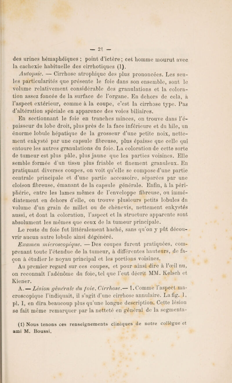 des urines hémaphéïques ; point d'ictère; cet homme mourut avec la cachexie habituelle des cirrhotiques (1). Autopsie. — Cirrhose atrophique des plus prononcées. Les seu¬ les particularités que présente le foie dans son ensemble, sont le volume relativement considérable des granulations et la colora¬ tion assez foncée de la surface de l’organe. En dehors de cela, à l’aspect extérieur, comme à la coupe, c’est la cirrhose type. Pas d’altération spéciale en apparence des voies biliaires. En sectionnant le foie en tranches minces, on trouve dans l’é¬ paisseur du lobe droit, plus près de la face inférieure et du hile, un énorme lobule hépatique de la grosseur d’une petite noix, nette¬ ment enkysté par une capsule fibreuse, plus épaisse que celle qui entoure les autres granulations du foie. La coloration de cette sorte de tumeur est plus pâle, plus jaune que les parties voisines. Elle semble formée d'un tissu plus friable et finement granuleux. En pratiquant diverses coupes, on voit qu’elle se compose d’une partie centrale principale et d’une partie accessoire, séparées par une cloison fibreuse, émanant de la capsule générale. Enfin, à la péri¬ phérie, entre les lames mêmes de l’enveloppe fibreuse, ou immé¬ diatement en dehors d’elle, on trouve plusieurs petits lobules du volume d’un grain de millet ou de chènevis, nettement enkystés aussi, et dont la coloration, l’aspect et la structure apparente sont absolument les mêmes que ceux de la tumeur principale. Le reste du foie fut littéralement haché, sans qu’on y pût décou¬ vrir aucun autre lobule ainsi dégénéré. Examen microscopique. —Des coupes furent pratiquées, com¬ prenant toute l’étendue de la tumeur, à différentes hauteurs, de fa¬ çon à étudier le noyau principal et les portions voisines. Au premier regard sur ces coupes, et pour ainsi dire à l’œil nu, on reconnaît l'adénome du foie, tel que l’eut décrit MM. Kelsch et Kiener. A. — Lésion générale du foie. Cirrhose.— 1. Comme 1 aspect ma¬ croscopique l'indiquait, il s’agit d’une cirrhose annulaire. Lafig. 1, pl. I, en dira beaucoup plus qu’une longue description. Cette lésion se fait même remarquer par la netteté en général de la segmenta¬ it) Nous tenons ces renseignements cliniques de notre collègue et ami M. Boussi.