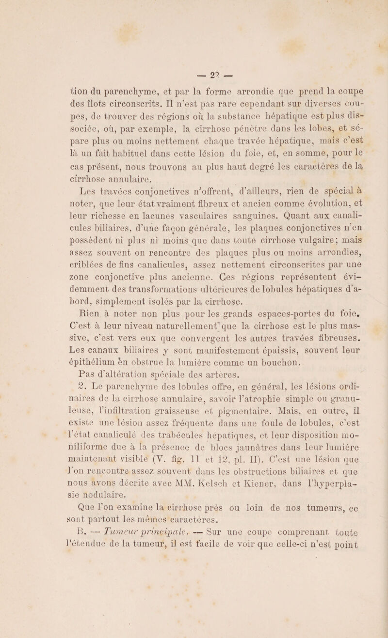 — 2? — tion du parenchyme, et par la forme arrondie que prend la coupe des îlots circonscrits. Il n’est pas rare cependant sur diverses cou¬ pes, de trouver des régions où la substance hépatique est plus dis¬ sociée, où, par exemple, la cirrhose pénètre dans les lobes, et sé¬ pare plus ou moins nettement chaque travée hépatique, mais c’est là un fait habituel dans cette lésion du foie, et, en somme, pour le cas présent, nous trouvons au plus haut degré les caractères de la cirrhose annulaire. Les travées conjonctives Coffrent, d’ailleurs, rien de spécial à noter, que leur état vraiment fibreux et ancien comme évolution, et leur richesse en lacunes vasculaires sanguines. Quant aux canali- cules biliaires, d’une façon générale, les plaques conjonctives n’en possèdent ni plus ni moins que dans toute cirrhose vulgaire ; mais assez souvent on rencontre des plaques plus ou moins arrondies, criblées de fins canalicules, assez nettement circonscrites par une zone conjonctive plus ancienne. Ces régions représentent évi¬ demment des transformations ultérieures de lobules hépatiques d’a¬ bord, simplement isolés par la cirrhose. Rien à noter non plus pour les grands espaces-portes du foie. C’est à leur niveau naturellement'que la cirrhose est le plus mas¬ sive, c’est vers eux que convergent les autres travées fibreuses. Les canaux biliaires y sont manifestement épaissis, souvent leur épithélium en obstrue la lumière comme un bouchon. Pas d’altération spéciale des artères. 2. Le parenchyme des lobules offre, en général, les lésions ordi¬ naires de la cirrhose annulaire, savoir l’atrophie simple ou granu¬ leuse, l’infiltration graisseuse et pigmentaire. Mais, en outre, il existe une lésion assez fréquente dans une foule de lobules, c’est l’état canaliculé des trabécules hépatiques, et leur disposition mo- niliforme due à la présence de blocs jaunâtres dans leur lumière maintenant visible (Y. fig. 11 et 12, pi. II). C’est une lésion que l’on rencontre assez souvent dans les obstructions biliaires et que nous avons décrite avec MM. Kelsch et Kiener, dans l'hyperpla¬ sie nodulaire. Que l’on examine la cirrhose près ou loin de nos tumeurs, ce sont partout les memes caractères. B. — Tumeur principale. —Sur une coupe comprenant toute l’étendue de la tumeur, il est facile de voir que celle-ci n’est point