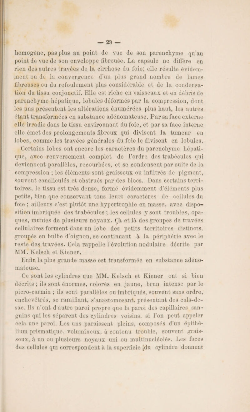 homogène, pas plus au point de vue de son parenchyme qu’au point de vue de son enveloppe fibreuse. La capsule ne diffère en rien des autres travées de la cirrhose du foie; elle résulte évidem¬ ment ou de la convergence d'un plus grand nombre de lames fibreuses ou du refoulement plus considérable et de la condensa¬ tion du tissu conjonctif. Elle est riche en vaisseaux et on débris de parenchyme hépatique, lobules déformés par la compression, dont les uns présentent les altérations énumérées plus haut, les autres étant transformées en substance adénomateuse. Par sa face externe elle irradie dans le tissu environnant du foie, et par sa face interne elle émet des prolongements fibreux qui divisent la tumeur en lobes, comme les travées générales du foie le divisent en lobules. Certains lobes ont encore les caractères du parenchyme hépati¬ que, avec renversement complet de l'ordre des trabécules qui deviennent parallèles, recourbées, et se condensent par suite de la compression ; les éléments sont graisseux ou infiltrés de pigment, souvent canaliculés et obstrués par des blocs, Dans certains terri¬ toires, le tissu est très dense, formé évidemment d’éléments plus petits, bien que conservant tous leurs caractères de cellules du foie ; ailleurs c’est plutôt une hypertrophie en masse, avec dispo¬ sition imbriquée des trabécules ; les cellules y sont troubles, opa¬ ques, munies de plusieurs noyaux. Çà et là des groupes de travées cellulaires forment dans un lobe des petits territoires distincts, groupés en bulbe d'oignon, se continuant à la périphérie avec le reste des travées. Cela rappelle l’évolution nodulaire décrite par MM. Kelsch et Kiener. Enfin la plus grande masse est transformée en substance adéno¬ mateuse. Ce sont les cylindres que MM. Kelsch et Kiener ont si bien décrits ; ils sont énormes, colorés en jaune, brun intense par le picro-carmin ; ils sont parallèles ou imbriqués, souvent sans ordre, enchevêtrés, se ramifiant, s’anastomosant, présentant des culs-de- sac. Ils n’ont d autre paroi propre que la paroi des capillaires san¬ guins qui les séparent des cylindres voisins, si l’on peut appeler cela une paroi. Les uns paraissent pleins, composés d’un épithé¬ lium prismatique, volumineux, à contenu trouble, souvent grais¬ seux, à un ou plusieurs noyaux uni ou multinucléolés. Les faces des cellules qui correspondent à la superficie jdu cylindre donnent