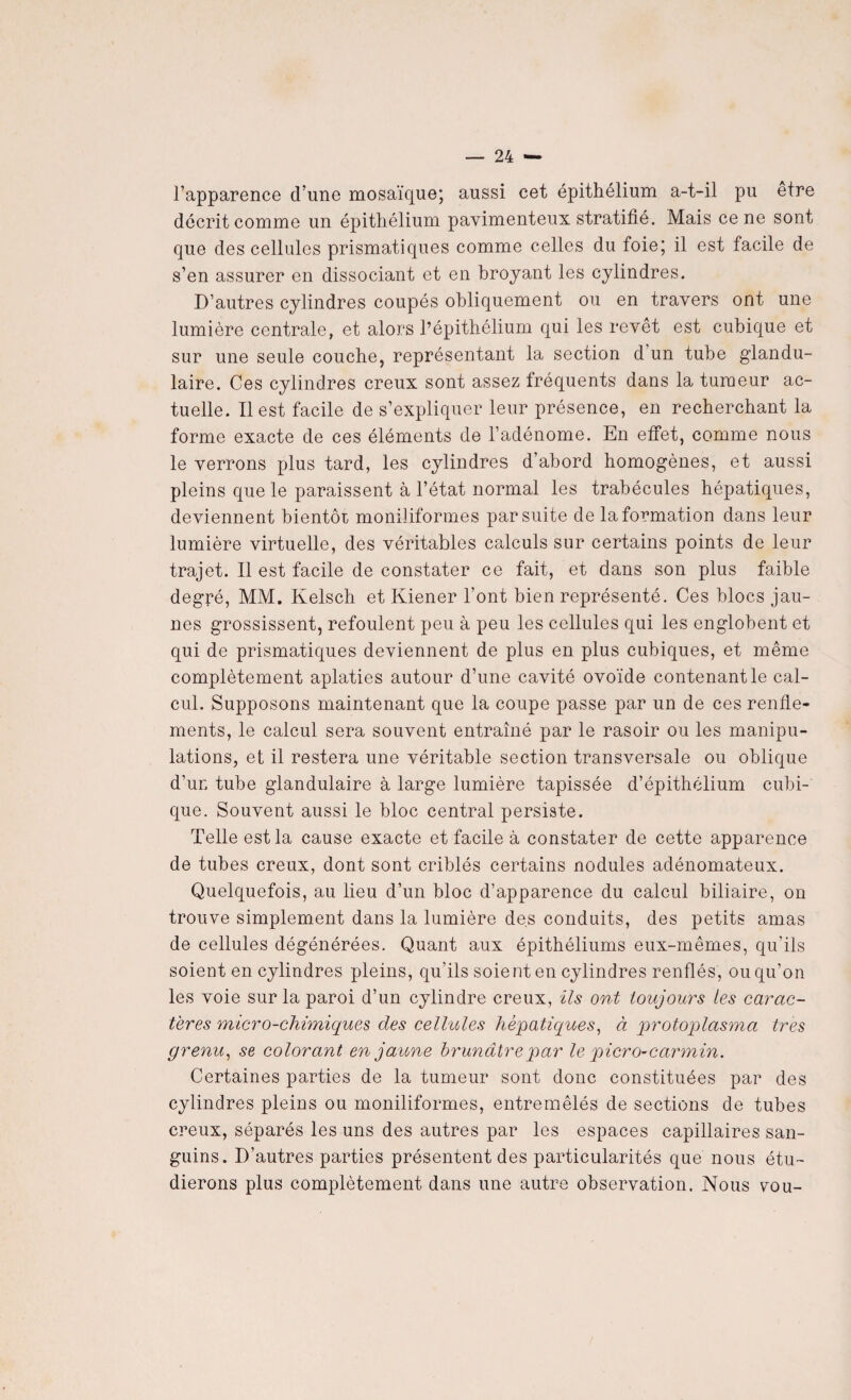 l’apparence cl’une mosaïque; aussi cet épithélium a-t-il pu être décrit comme un épithélium pavimenteux stratifié. Mais ce ne sont que des cellules prismatiques comme celles du foie; il est facile de s’en assurer en dissociant et en broyant les cylindres. D’autres cylindres coupés obliquement ou en travers ont une lumière centrale, et alors l’épithélium qui les revêt est cubique et sur une seule couche, représentant la section d un tube glandu¬ laire. Ces cylindres creux sont assez fréquents dans la tumeur ac¬ tuelle. Il est facile de s’expliquer leur présence, en recherchant la forme exacte de ces éléments de l’adénome. En effet, comme nous le verrons plus tard, les cylindres d’abord homogènes, et aussi pleins que le paraissent à l’état normal les trabécules hépatiques, deviennent bientôt moniliformes par suite de la formation dans leur lumière virtuelle, des véritables calculs sur certains points de leur trajet. Il est facile de constater ce fait, et dans son plus faible degré, MM. Kelsch et Kiener l’ont bien représenté. Ces blocs jau¬ nes grossissent, refoulent peu à peu les cellules qui les englobent et qui de prismatiques deviennent de plus en plus cubiques, et même complètement aplaties autour d’une cavité ovoïde contenant le cal¬ cul. Supposons maintenant que la coupe passe par un de ces renfle* ments, le calcul sera souvent entraîné par le rasoir ou les manipu¬ lations, et il restera une véritable section transversale ou oblique d’un tube glandulaire à large lumière tapissée d’épithélium cubi¬ que. Souvent aussi le bloc central persiste. Telle est la cause exacte et facile à constater de cette apparence de tubes creux, dont sont criblés certains nodules adénomateux. Quelquefois, au lieu d’un bloc d’apparence du calcul biliaire, on trouve simplement dans la lumière des conduits, des petits amas de cellules dégénérées. Quant aux épithéliums eux-mêmes, qu'ils soient en cylindres pleins, qu’ils soient en cylindres renflés, ou qu’on les voie sur la paroi d’un cylindre creux, ils ont toujours les carac¬ tères micro-chimiques des cellules hépatiques, à protoplasma très grenu, se colorant en jaune brunâtre par le picro-carmin. Certaines parties de la tumeur sont donc constituées par des cylindres pleins ou moniliformes, entremêlés de sections de tubes creux, séparés les uns des autres par les espaces capillaires san¬ guins. D’autres parties présentent des particularités que nous étu¬ dierons plus complètement dans une autre observation. Nous vou-