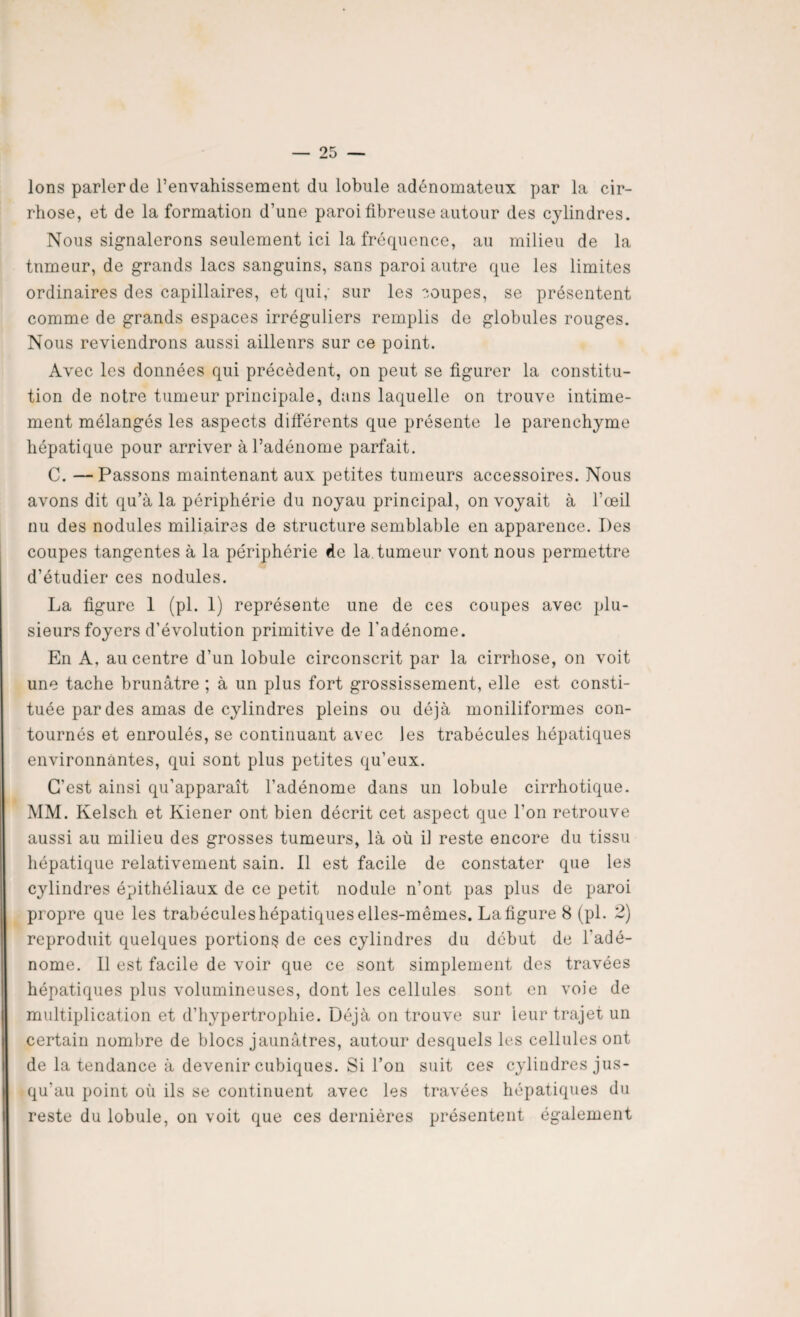 Ions parler de l’envahissement du lobule adénomateux par la cir¬ rhose, et de la formation d’une paroi fibreuse autour des cylindres. Nous signalerons seulement ici la fréquence, au milieu de la tumeur, de grands lacs sanguins, sans paroi autre que les limites ordinaires des capillaires, et qui, sur les coupes, se présentent comme de grands espaces irréguliers remplis de globules rouges. Nous reviendrons aussi ailleurs sur ce point. Avec les données qui précèdent, on peut se figurer la constitu¬ tion de notre tumeur principale, dans laquelle on trouve intime¬ ment mélangés les aspects différents que présente le parenchyme hépatique pour arriver à l’adénome parfait. C. — Passons maintenant aux petites tumeurs accessoires. Nous avons dit qu’à la périphérie du noyau principal, on voyait à l’œil nu des nodules miliaires de structure semblable en apparence. Des coupes tangentes à la périphérie de la tumeur vont nous permettre d’étudier ces nodules. La figure 1 (pl. 1) représente une de ces coupes avec plu¬ sieurs foyers d’évolution primitive de l’adénome. En A, au centre d’un lobule circonscrit par la cirrhose, on voit une tache brunâtre ; à un plus fort grossissement, elle est consti¬ tuée par des amas de cylindres pleins ou déjà moniliformes con¬ tournés et enroulés, se continuant avec les trabécules hépatiques environnantes, qui sont plus petites qu’eux. C'est ainsi qu’apparaît l’adénome dans un lobule cirrhotique. MM. Kelsch et Kiener ont bien décrit cet aspect que l’on retrouve aussi au milieu des grosses tumeurs, là où il reste encore du tissu hépatique relativement sain. 11 est facile de constater que les cylindres épithéliaux de ce petit nodule n’ont pas plus de paroi propre que les trabécules hépatiques elles-mêmes. La figure 8 (pl. 2) reproduit quelques portion^ de ces cylindres du début de l'adé¬ nome. Il est facile de voir que ce sont simplement des travées hépatiques plus volumineuses, dont les cellules sont en voie de multiplication et d’hypertrophie. Déjà on trouve sur leur trajet un certain nombre de blocs jaunâtres, autour desquels les cellules ont de la tendance à devenir cubiques. Si l’on suit ces cylindres jus¬ qu'au point où ils se continuent avec les travées hépatiques du reste du lobule, on voit que ces dernières présentent également