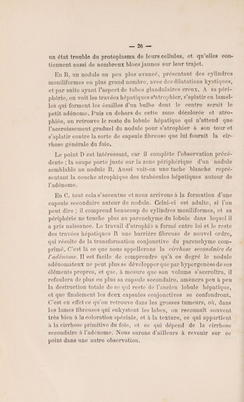 un état trouble du protoplasma de leurs cellules, et qu’elles con¬ tiennent aussi de nombreux blocs jaunes sur leur trajet. En B, un nodule un peu plus avancé, présentant des cylindres moniliformes en plus grand nombre, avec des dilatations kystiques, et par suite ayant l’aspect de tubes glandulaires creux. A sa péri¬ phérie, on voit les travées hépatiques s’atrophier, s’aplatir en lamel¬ les qui forment les écailles d’un bulbe dont le centre serait le petit adénome. Puis en dehors de cette zone décolorée et atro¬ phiée, on retrouve le reste du lobule hépatique qui n’attend que l’accroissement graduel du nodule pour s’atrophier à son tour et s’aplatir contre la sorte de capsule fibreuse que lui fournit la cir¬ rhose générale du foie. Le point D est intéressant, car il complète l’observation précé¬ dente ; la coupe porte juste sur la zone périphérique d’un nodule semblable au nodule B. Aussi voit-on une tache blanche repré¬ sentant la couche atrophique des trabécules hépatiques autour de l’adénome. En C, tout cela s’accentue et nous arrivons à la formation d'une capsule secondaire autour du nodule. Celui-ci est adulte, si l’on peut dire ; il comprend beaucoup de cylindres moniliformes, et sa périphérie ne touche plus au parenchyme du lobule dans lequel il a pris naissance. Le travail d’atrophie a formé entre lui et le reste des travées hépatiques B une barrière fibreuse de nouvel ordre, qui résulte de la transformation conjonctive du parenchyme com¬ primé. C’est là ce que nous appellerons la cirrhose secondaire de Vadènàme. Il est facile de comprendre qu’à ce degré le nodule adénomateux ne peut plusse développer que par hypergenèse de ses éléments propres, et que, à mesure que son volume s’accroîtra, il refoulera de plus en plus sa capsule secondaire, amènera peu à peu la destruction totale de ce qui reste de l’ancien lobule hépatique, et que finalement les deux capsules conjonctives se confondront. C’est en effet ce qu’on retrouve dans les grosses tumeurs, où, dans les lames fibreuses qui enkystent les lobes, on reconnaît souvent très bien à la coloration spéciale, et à la texture, ce qui appartient à la cirrhose primitive du foie, et ce qui dépend de la cirrhose secondaire à l’adénome. Nous aurons d’ailleurs à revenir sur ce point dans une autre observation.
