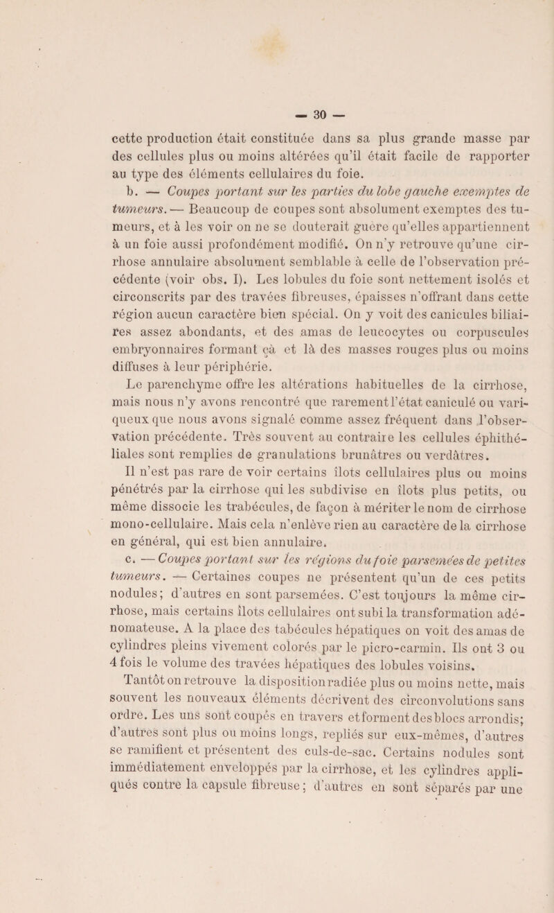 cette production était constituée dans sa plus grande niasse par des cellules plus ou moins altérées qu’il était facile de rapporter au type des éléments cellulaires du foie. b. — Coupes portant sur les parties du lobe gauche exemptes de tumeurs. — Beaucoup de coupes sont absolument exemptes des tu¬ meurs, et à les voir on ne se douterait guere qu’elles appartiennent à un foie aussi profondément modifié. On n'y retrouve qu'une cir¬ rhose annulaire absolument semblable à celle de l’observation pré¬ cédente (voir obs. I). Les lobules du foie sont nettement isolés et circonscrits par des travées fibreuses, épaisses n’offrant dans cette région aucun caractère bien spécial. On y voit des canicules biliai¬ res assez abondants, et des amas de leucocytes ou corpuscules embryonnaires formant çà et là des masses rouges plus ou moins diffuses à leur périphérie. Le parenchyme offre les altérations habituelles de la cirrhose, mais nous n’y avons rencontré que rarement l’état caniculé ou vari¬ queux que nous avons signalé comme assez fréquent dans l’obser¬ vation précédente. Très souvent au contraire les cellules éphithé- liales sont remplies de granulations brunâtres ou verdâtres. Il n’est pas rare de voir certains îlots cellulaires plus ou moins pénétrés par la cirrhose qui les subdivise en îlots plus petits, ou même dissocie les trabécules, de façon à mériter le nom de cirrhose mono-cellulaire. Mais cela n’enlève rien au caractère delà cirrhose en général, qui est bien annulaire* c. —Coupes portant sur les re'gions duf oie parsemées de petites tumeurs. — Certaines coupes ne présentent qu’un de ces petits nodules; d'autres en sont parsemées. C’est toujours la même cir¬ rhose, mais certains îlots cellulaires ont subi la transformation adé¬ nomateuse. A la place des tabécules hépatiques on voit des amas de cylindres pleins vivement colorés par le picro-carmin. Ils ont 3 ou 4 fois le volume des travées hépatiques des lobules voisins. Tantôt on retrouve la disposition radiée plus ou moins nette, mais souvent les nouveaux éléments décrivent des circonvolutions sans ordre. Les uns sont coupés en travers et forment des blocs arrondis; d’autres sont plus ou moins longs, repliés sur eux-mêmes, d’autres se ramifient et présentent des culs-de-sac. Certains nodules sont immédiatement enveloppés par la cirrhose, et les cylindres appli¬ qués contre la capsule fibreuse ; d'autres en sont séparés par une