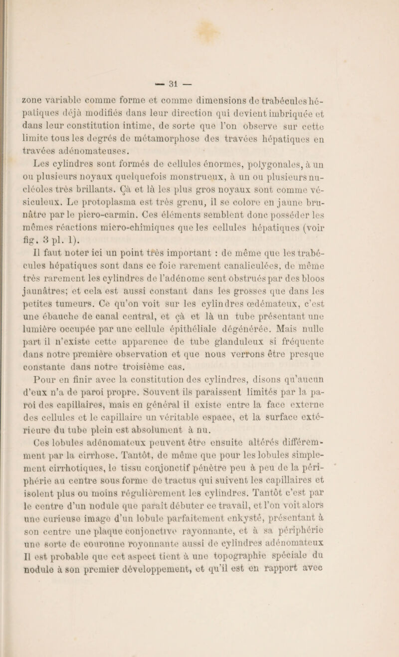 zone variable comme forme et comme dimensions de trabécules hé¬ patiques déjà modifiés dans leur direction qui devient imbriquée et dans leur constitution intime, de sorte que l’on observe sur cette limite tous les degrés de métamorphose des travées hépatiques en travées adénomateuses. Les cylindres sont formés de cellules énormes, polygonales, à un ou plusieurs noyaux quelquefois monstrueux, à un ou plusieurs nu¬ cléoles très brillants. Çà et là les plus gros noyaux sont comme vé- siculeux. Le protoplasma est très grenu, il se colore en jaune bru¬ nâtre parle picro-carmin. Ces éléments semblent donc posséder les mêmes réactions micro-chimiques que les cellules hépatiques (voir fig. 3 pl. 1). Il faut noter ici un point très important : de même que les trabé¬ cules hépatiques sont dans ce foie rarement canaliculées, de même très rarement les cylindres de l'adénome sent obstrués par des bloos jaunâtres; et cela est aussi constant dans les grosses que dans les petites tumeurs. Ce qu’on voit sur les cylindres œdémateux, c’est une ébauche de canal central, et çà et là un tube présentant une lumière occupée par une cellule épithéliale dégénérée. Mais nulle part il n’existe cette apparence de tube glanduleux si fréquente dans notre première observation et que nous verrons être presque constante dans notre troisième cas. Pour en finir avec la constitution des cylindres, disons qu’aucun d’eux n’a de paroi propre. Souvent ils paraissent limités par la pa¬ roi des capillaires, mais en général il existe entre la face externe des cellules et le capillaire un véritable espace, et la surface exté¬ rieure du tube plein est absolument à nu. Ces lobules adénomateux peuvent être ensuite altérés différem¬ ment par la cirrhose. Tantôt, de même que pour les lobules simple¬ ment cirrhotiques, le tissu conjonctif pénètre peu à peu de la péri¬ phérie au centre sous forme de tractus qui suivent les capillaires et isolent plus ou moins régulièrement les cylindres. Tantôt c’est par le centre d’un nodule que paraît débuter ce travail, et l’on voit alors une curieuse imago d’un lobule parfaitement enkysté, présentant à son centre une plaque conjonctive rayonnante, et à sa périphérie une sorte de couronne royonnante aussi de cylindres adénomateux Il est probable que cet aspect tient à une topographie spéciale du nodule à son premier développement, et qu il est en rapport avec