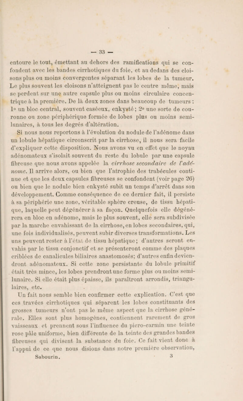 entoure le tout, émettant au dehors des ramifications qui se con¬ fondent avec les bandes cirrhotiques du foie, et au dedans des cloi¬ sons plus ou moins convergentes séparant les lobes de la tumeur. Le plus souvent les cloisons n’atteignent pas le centre môme, mais se perdent sur une autre capsule plus ou moins circulaire concen¬ trique à la première. De là deux zones dans beaucoup de tumeurs : 1° un bloc central, souvent caséeux, enkysté ; 2° une sorte de cou¬ ronne ou zone périphérique formée de lobes plus ou moins semi- lunaires, à tous les degrés d'altération. Si nous nous reportons à l’évolution du nodule de l’adénome dans un lobule hépatique circonscrit par la cirrhose, il nous sera facile d’expliquer cette disposition. Nous avons vu en effet que le noyau adénomateux s’isolait souvent du reste du lobule par une capsule fibreuse que nous avons appelée la cirrhose secondaire de Vadé¬ nome. Il arrive alors, ou bien que l’atrophie des trabécules conti¬ nue et que les deux capsules fibreuses se confondent (voir page 26) ou bien que le nodule bien enkysté subit un temps d’arrêt dans son développement. Gomme conséquence de ce dernier fait, il persiste à sa périphérie une zone, véritable sphère creuse, de tissu hépati¬ que, laquelle peut dégénérer à sa façon. Quelquefois elle dégéné¬ rera en bloc en adénome, mais le plus souvent, elle sera subdivisée par la marche envahissant de la cirrhose, en lobes secondaires, qui, une lois individualisés, peuvent subir diverses transformations. Les uns peuvent rester à l’état de tissu hépatique ; d’autres seront en¬ vahis par le tissu conjonctif et se présenteront comme des plaques criblées de canalicules biliaires anastomosés; d’autres enfin devien¬ dront adénomateux. Si cette zone persistante du lobule primitif était très mince, les lobes prendront une forme plus ou moins semi- lunaire. Si elle était plus épaisse, ils paraîtront arrondis, triangu¬ laires, etc. Un fait nous semble bien confirmer cette explication. C’est que ces travées cirrhotiques qui séparent les lobes constituants des grosses tumeurs n’ont pas le même aspect que la cirrhose géné¬ rale. Elles sont plus homogènes, contiennent rarement de gros vaisseaux et prennent sous l’influence du picro-carmin une teinte rose pâle uniforme, bien différente de la teinte des grandes bandes fibreuses qui divisent la substance du foie. Ce fait vient donc à l’appui de ce que nous disions dans notre première observation, Sabourin. * 3