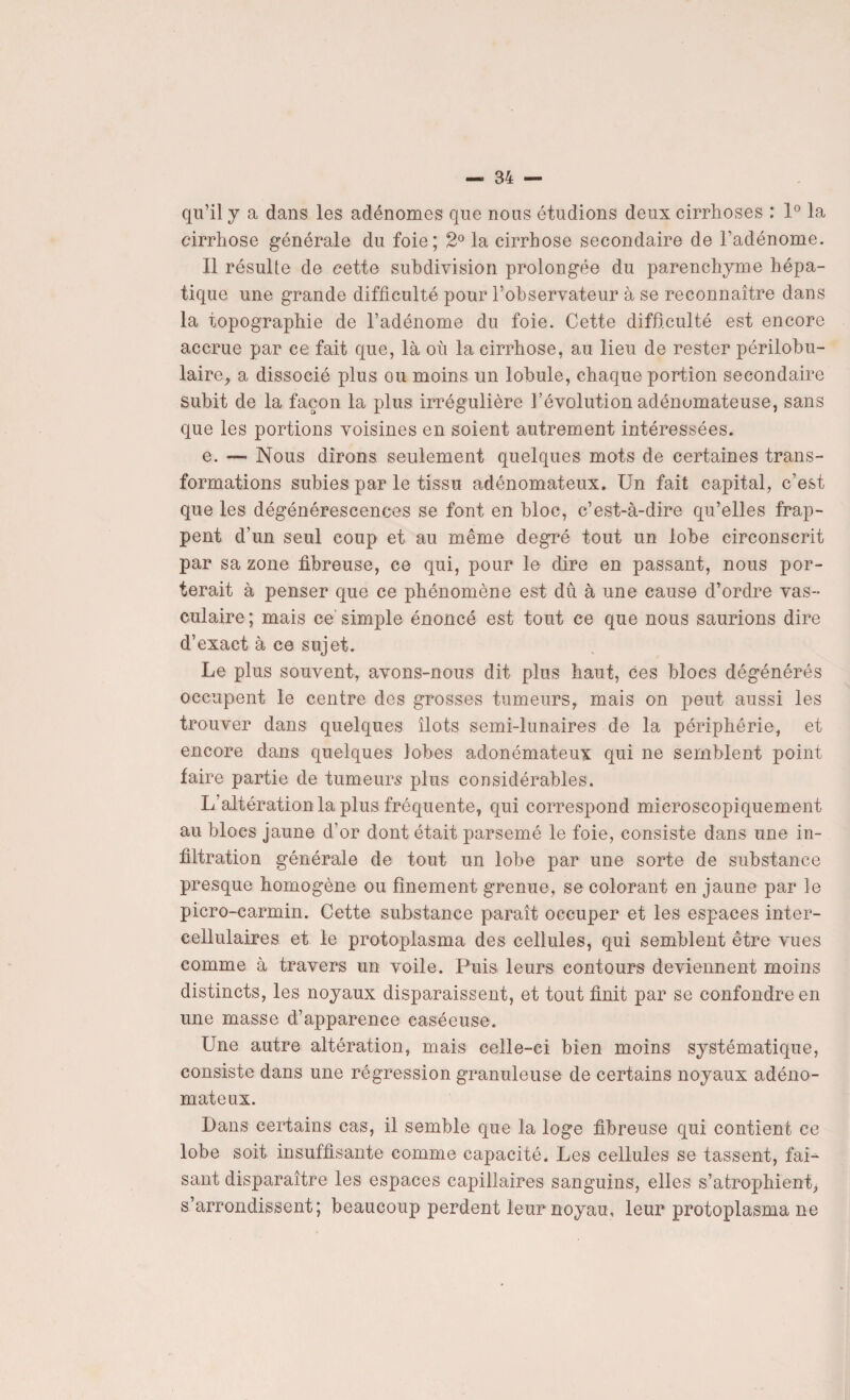 qu’il y a dans les adénomes que nous étudions deux cirrhoses : 1° la cirrhose générale du foie; 2° la cirrhose secondaire de l’adénome. Il résulte de cette subdivision prolongée du parenchyme hépa¬ tique une grande difficulté pour l’observateur à se reconnaître dans la topographie de l’adénome du foie. Cette difficulté est encore accrue par ce fait que, là où la cirrhose, au lieu de rester périlobu¬ laire, a dissocié plus ou moins un lobule, chaque portion secondaire subit de la façon la plus irrégulière l’évolution adénomateuse, sans que les portions voisines en soient autrement intéressées. e. — Nous dirons seulement quelques mots de certaines trans¬ formations subies par le tissu adénomateux. Un fait capital, c’est que les dégénérescences se font en bloc, c’est-à-dire qu’elles frap¬ pent d’un seul coup et au même degré tout un lobe circonscrit par sa zone fibreuse, ce qui, pour le dire en passant, nous por¬ terait à penser que ce phénomène est dû à une cause d’ordre vas¬ culaire ; mais ce simple énoncé est tout ce que nous saurions dire d’exact à ce sujet. Le plus souvent, avons-nous dit plus haut, ces blocs dégénérés occupent le centre des grosses tumeurs, mais on peut aussi les trouver dans quelques îlots semi-lunaires de la périphérie, et encore dans quelques lobes adonémateux qui ne semblent point faire partie de tumeurs plus considérables. L’altération la plus fréquente, qui correspond microscopiquement au blocs jaune d’or dont était parsemé le foie, consiste dans une in¬ filtration générale de tout un lobe par une sorte de substance presque homogène ou finement grenue, se colorant en jaune par le picro-carmin. Cette substance paraît occuper et les espaces inter- cellulaires et le protoplasma des cellules, qui semblent être vues comme à travers un voile. Puis leurs contours deviennent moins distincts, les noyaux disparaissent, et tout finit par se confondre en une masse d’apparence caséeuse. Une autre altération, mais celle-ci bien moins systématique, consiste dans une régression granuleuse de certains noyaux adéno¬ mateux. Dans certains cas, il semble que la loge fibreuse qui contient ce lobe soit insuffisante comme capacité. Les cellules se tassent, fai¬ sant disparaître les espaces capillaires sanguins, elles s’atrophient, s’arrondissent; beaucoup perdent leur noyau, leur protoplasma ne