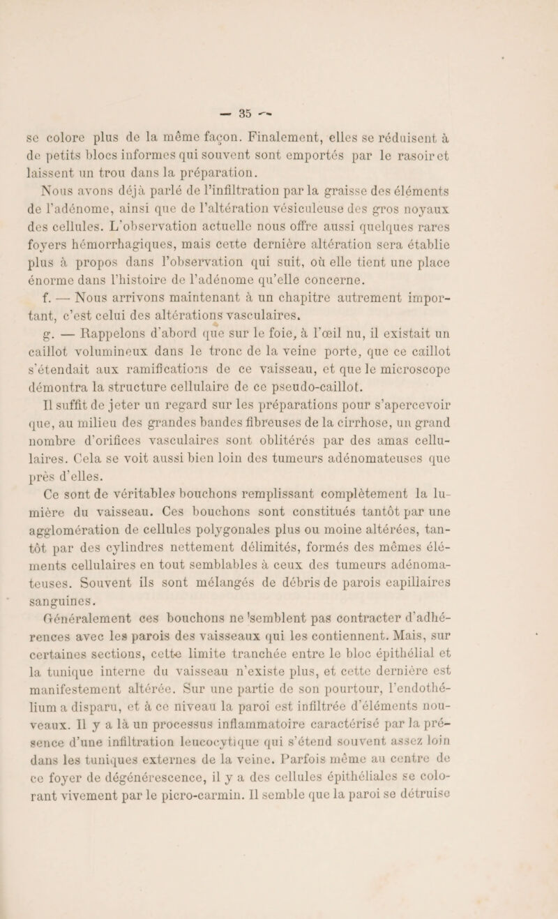 sc colore plus de la meme façon. Finalement, elles se réduisent à de petits blocs informes qui souvent sont emportés par le rasoir et laissent un trou dans la préparation. Nous avons déjà parlé de l’infiltration parla graisse des éléments de l’adénome, ainsi que de l’altération vésiculeuse des gros noyaux des cellules. L'observation actuelle nous offre aussi quelques rares foyers hémorrhagiques, mais cexte dernière altération sera établie plus à propos dans l’observation qui suit, où elle tient une place énorme dans l’histoire de l’adénome qu’elle concerne. f. — Nous arrivons maintenant à un chapitre autrement impor¬ tant, c’est celui des altérations vasculaires. g. — Rappelons d’abord que sur le foie, à l'oeil nu, il existait un caillot volumineux dans le tronc de la veine porte, que ce caillot s’étendait aux ramifications de ce vaisseau, et que le microscope démontra la structure cellulaire de ce pseudo-caillot. Il suffit de jeter un regard sur les préparations pour s’apercevoir que, au milieu des grandes bandes fibreuses de la cirrhose, un grand nombre d’orifices vasculaires sont oblitérés par des amas cellu¬ laires. Cela se voit aussi bien loin des tumeurs adénomateuses que près d’elles. Ce sont de véritables bouchons remplissant complètement la lu¬ mière du vaisseau. Ces bouchons sont constitués tantôt par une agglomération de cellules polygonales plus ou moine altérées, tan¬ tôt par des cylindres nettement délimités, formés des mômes élé¬ ments cellulaires en tout semblables à ceux des tumeurs adénoma¬ teuses. Souvent ils sont mélangés de débris de parois eapillaires sanguines. Généralement ces bouchons ne 'semblent pas contracter d'adhé¬ rences avec les parois des vaisseaux qui les contiennent. Mais, sur certaines sections, cette limite tranchée entre le bloc épithélial et la tunique interne du vaisseau n’existe plus, et cette dernière est manifestement altérée. Sur une partie de son pourtour, l'endothé¬ lium a disparu, et à ce niveau la paroi est infiltrée d’éléments nou¬ veaux. Il y a là un processus inflammatoire caractérisé par la pré¬ sence d’une infiltration leueocytique qui s’étend souvent assez loin dans les tuniques externes de la veine. Parfois môme au centre de ce foyer de dégénérescence, il y a des cellules épithéliales se colo¬ rant vivement par le picro-carmin. Il semble que la paroi se détruise