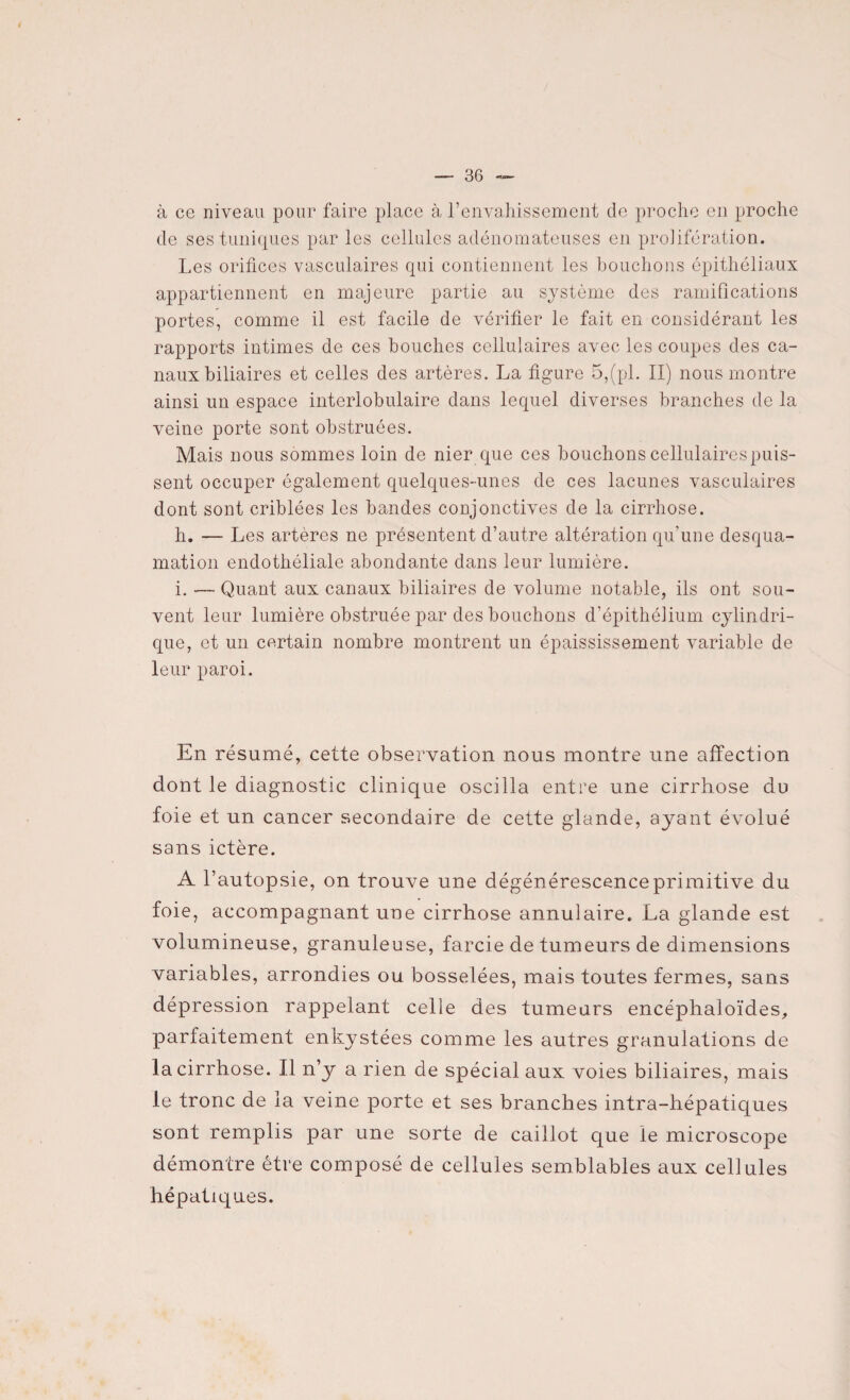 à ce niveau pour faire place à l’envahissement de proche en proche de ses tuniques par les cellules adénomateuses en prolifération. Les orifices vasculaires qui contiennent les bouchons épithéliaux appartiennent en majeure partie au système des ramifications portes, comme il est facile de vérifier le fait en considérant les rapports intimes de ces bouches cellulaires avec les coupes des ca¬ naux biliaires et celles des artères. La figure 5,(pl. II) nous montre ainsi un espace interlobulaire dans lequel diverses branches de la veine porte sont obstruées. Mais nous sommes loin de nier que ces bouchons cellulaires puis¬ sent occuper également quelques-unes de ces lacunes vasculaires dont sont criblées les bandes conjonctives de la cirrhose. h. — Les artères ne présentent d’autre altération qu'une desqua¬ mation endothéliale abondante dans leur lumière. i. — Quant aux canaux biliaires de volume notable, ils ont sou¬ vent leur lumière obstruée par des bouchons d’épithélium cylindri¬ que, et un certain nombre montrent un épaississement variable de leur paroi. En résumé, cette observation nous montre une affection dont le diagnostic clinique oscilla entre une cirrhose du foie et un cancer secondaire de cette glande, ayant évolué sans ictère. A l’autopsie, on trouve une dégénérescence primitive du foie, accompagnant une cirrhose annulaire. La glande est volumineuse, granuleuse, farcie de tumeurs de dimensions variables, arrondies ou bosselées, mais toutes fermes, sans dépression rappelant celle des tumeurs encéphaloïdes, parfaitement enkystées comme les autres granulations de la cirrhose. Il n’y a rien de spécial aux voies biliaires, mais le tronc de la veine porte et ses branches intra-hépatiques sont remplis par une sorte de caillot que le microscope démontre être composé de cellules semblables aux cellules hépatiques.