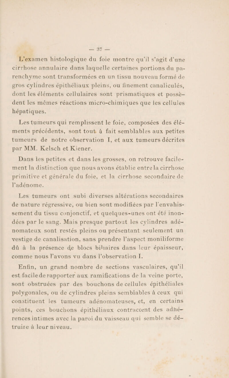 L’examen histologique du foie montre qu’il s’agit d’une cirrhose annulaire dans laquelle certaines portions du pa¬ renchyme sont transformées en un tissu nouveau formé de gros cylindres épithéliaux pleins, ou ünement canaliculés, dont les éléments cellulaires sont prismatiques et possè¬ dent les mêmes réactions micro-chimiques que les cellules hépatiques. Les tumeurs qui remplissent le foie, composées des élé¬ ments précédents, sont tout à fait semblables aux petites tumeurs de notre observation I, et aux tumeurs décrites par MM. Kelsch et Kiener. Dans les petites et dans les grosses, on retrouve facile¬ ment la distinction que nous avons établie entre la cirrhose primitive et générale du foie, et la cirrhose secondaire de l’adénome. Les tumeurs ont subi diverses altérations secondaires de nature régressive, ou bien sont modifiées par l’envahis¬ sement du tissu conjonctif, et quelques-unes ont été inon¬ dées par le sang. Mais presque partout les cylindres adé¬ nomateux sont restés pleins ou présentant seulement un vestige de canalisation, sans prendre l’aspect moniliforme dû à la présence cfe blocs biliaires dans leur épaisseur, comme nous l’avons vu dans l’observation I. Enfin, un grand nombre de sections vasculaires, qu’il est facile de rapporter aux ramifications de la veine porte, sont obstruées par des bouchons de cellules épithéliales polygonales, ou de cylindres pleins semblables à ceux qui constituent les tumeurs adénomateuses, et, en certains points, ces bouchons épithéliaux contraccent des adhé¬ rences intimes avec la paroi du vaisseau qui semble se dé¬ truire à leur niveau.