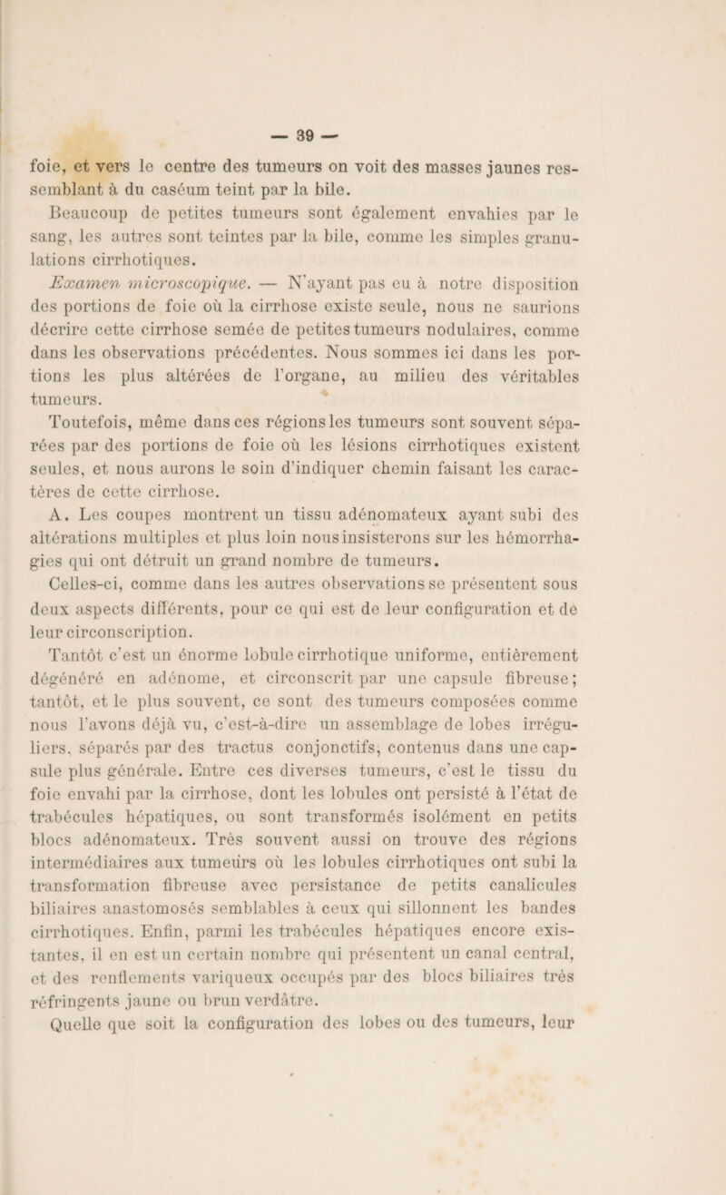 foie, et vers le centre des tumeurs on voit des masses jaunes res¬ semblant à du caséum teint par la bile. Beaucoup de petites tumeurs sont également envahies par le sang, les autres sont teintes par la bile, comme les simples granu¬ lations cirrhotiques. Examen microscopique. — N'ayant pas eu à notre disposition des portions de foie où la cirrhose existe seule, nous ne saurions décrire cette cirrhose semée de petites tumeurs nodulaires, comme dans les observations précédentes. Nous sommes ici dans les por¬ tions les plus altérées de l’organe, au milieu des véritables tumeurs. Toutefois, même dans ces régions les tumeurs sont souvent sépa¬ rées par des portions de foie où les lésions cirrhotiques existent seules, et nous aurons le soin d’indiquer chemin faisant les carac¬ tères de cette cirrhose. A. Les coupes montrent un tissu adénomateux ayant subi des altérations multiples et plus loin nous insisterons sur les hémorrha¬ gies qui ont détruit un grand nombre de tumeurs. Celles-ci, comme dans les autres observations se présentent sous deux aspects différents, pour ce qui est de leur configuration et de leur circonscription. Tantôt c’est un énorme lobule cirrhotique uniforme, entièrement dégénéré en adénome, et circonscrit par une capsule fibreuse; tantôt, et le plus souvent, ce sont des tumeurs composées comme nous l’avons déjà vu, c’est-à-dire un assemblage de lobes irrégu¬ liers. séparés par des tractus conjonctifs, contenus dans une cap¬ sule plus générale. Entre ces diverses tumeurs, c’est le tissu du foie envahi par la cirrhose, dont les lobules ont persisté à l’état de trabécules hépatiques, ou sont transformés isolément en petits blocs adénomateux. Très souvent aussi on trouve des régions intermédiaires aux tumeurs où les lobules cirrhotiques ont subi la transformation fibreuse avec persistance de petits canalicules biliaires anastomosés semblables à ceux qui sillonnent les bandes cirrhotiques. Enfin, parmi les trabécules hépatiques encore exis¬ tantes, il en est un certain nombre qui présentent un canal central, et des renflements variqueux occupés par des blocs biliaires très réfringents jaune ou brun verdâtre. Quelle que soit la configuration des lobes ou des tumeurs, leur