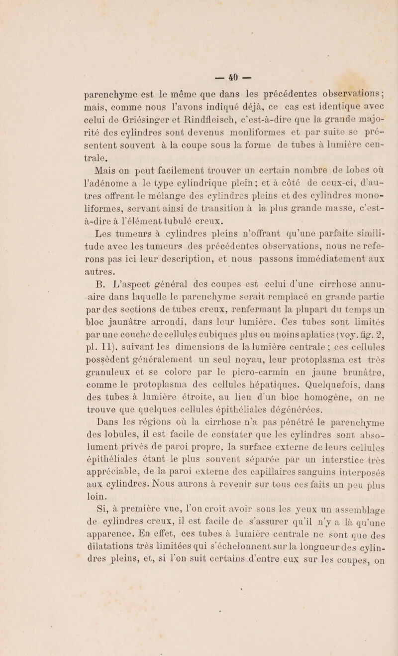 parenchyme est le même que dans les précédentes observations ; mais, comme nous l’avons indiqué déjà, ce cas est identique avec celui de Griésinger et Rindfleisch, c’est-à-dire que la grande majo¬ rité des cylindres sont devenus monliformes et par suite se pré¬ sentent souvent à la coupe sous la forme de tubes à lumière cen¬ trale. Mais on peut facilement trouver un certain nombre de lobes où l’adénome a le type cylindrique plein; et à côté de ceux-ci, d’au¬ tres offrent le mélange des cylindres pleins et des cylindres mono- liformes, servant ainsi de transition à la plus grande masse, c’est- à-dire à l’élément tubulé creux. Les tumeurs à cylindres pleins n’offrant qu’une parfaite simili¬ tude avec les tumeurs des précédentes observations, nous ne refe¬ rons pas ici leur description, et nous passons immédiatement aux autres. B. L’aspect général des coupes est celui d’une cirrhose annu¬ aire dans laquelle le parenchyme serait remplacé en grande partie par des sections de tubes creux, renfermant la plupart du temps un bloc jaunâtre arrondi, dans leur lumière. Ces tubes sont limités par une couche de cellules cubiques plus ou moins aplaties (voy. fig. 2, pl. 11). suivant les dimensions de la lumière centrale; ces cellules possèdent généralement un seul noyau, leur protoplasma est très granuleux et se colore par le picro-carmin en jaune brunâtre, comme le protoplasma des cellules hépatiques. Quelquefois, dans des tubes à lumière étroite, au lieu d'un bloc homogène, on ne trouve que quelques cellules épithéliales dégénérées. Dans les régions où la cirrhose n’a pas pénétré le parenchyme des lobules, il est facile de constater que les cylindres sont abso¬ lument privés de paroi propre, la surface externe de leurs cellules épithéliales étant le plus souvent séparée par un interstice très appréciable, de la paroi externe des capillaires sanguins interposés aux cylindres. Nous aurons à revenir sur tous ces faits un peu plus loin. Si, à première vue, l’on croit avoir sous les yeux un assemblage de cylindres creux, il est facile de s’assurer qu'il n’y a là qu’une apparence. En effet, ces tubes à lumière centrale ne sont que des dilatations très limitées qui s’échelonnent sur la longueur des cylin¬ dres pleins, et, si l’on suit certains d’entre eux sur les coupes, on