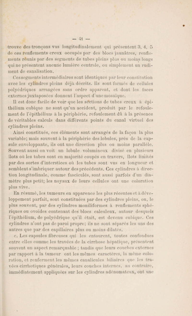 trouve (les tronçons vus longitudinalement qui présentent 3, 4, 5 de ces renflements creux occupés par des blocs jaunâtres, renfle¬ ments réunis par des segments de tubes pleins plus ou moins longs qui ne présentent aucune lumière centrale, ou simplement un rudi¬ ment de canalisation. Ces segments intermédiaires sont identiques par leur constitution avec les cylindres pleins déjà décrits. Ils sont formés de cellules polyédriques arrangées sans ordre apparent, et dont les laces externes juxtaposées donnent l’aspect d’une mosaïque. Il est donc facile de voir que les sections de tubes creux à épi¬ thélium cubique ne sont qu’un accident, produit par le refoule¬ ment de l’épithélium à la périphérie, refoulement dû à la présence de véritables calculs dans différents points du canal virtuel des cylindres pleins. Ainsi constitués, ces éléments sont arrangés de la façon la plus variable; mais souvent à la périphérie des lobules, près de la cap¬ sule enveloppante, ils ont une direction plus ou moins parallèle. Souvent aussi on voit un lobule volumineux divisé en plusieurs îlots où les tubes sont en majorité coupés en travers, îlots limités par des sortes d’interstices où les tubes sont vus en longueur et semblent s’imbriquer autour des précédents. Ces cylindres à direc¬ tion longitudinale, comme fasciculés, sont, aussi parfois d'un dia¬ mètre plus petit; les noyaux de leurs cellules ont une coloration plus vive. En résumé, les tumeurs en apparence les plus récentes et à déve¬ loppement parfait, sont constituées par des cylindres pleins, ou, le plus souvent, par des cylindres moniliformes à renflements sphé¬ riques ou ovoïdes contenant des blocs calculeux, autour desquels l’épithélium, de polyédrique qu’il était, est devenu cubique. Ces cylindres n’ont pas de paroi propre; ils ne sont séparés les uns des autres que par des capillaires plus ou moins dilatés. c. Les capsules fibreuses qui les entourent, toutes confondues entre elles comme les travées de la cirrhose hépatique, présentent souvent un aspect remarquable ; tandis que leurs couches externes par rapport à la tumeur ont les mômes caractères, la meme colo¬ ration, et renferment les mêmes canalicules biliaires que les tra¬ vées cirrhotiques générales, leurs couches internes, au contraire, immédiatement appliquées sur les cylindres adénomateux, ont une