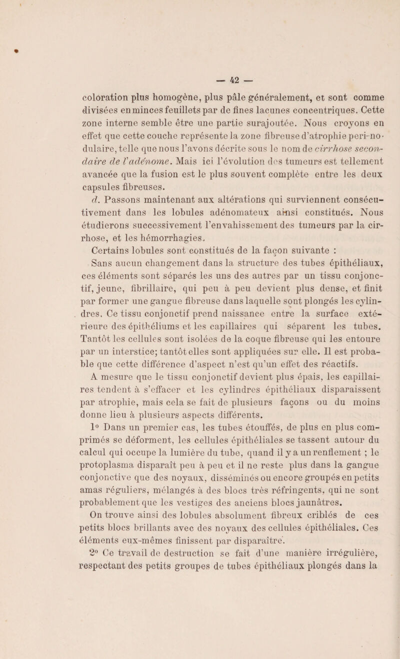 coloration plus homogène, plus pâle généralement, et sont comme divisées en minces feuillets par de fines lacunes concentriques. Cette zone interne semble être une partie surajoutée. Nous croyons en effet que cette couche représente la zone fibreuse d’atrophie peri-no- dulaire, telle que nous l’avons décrite sous le nom de cirrhose secon¬ daire de Vadénome. Mais ici l’évolution des tumeurs est tellement avancée que la fusion est le plus souvent complète entre les deux capsules fibreuses. d. Passons maintenant aux altérations qui surviennent consécu¬ tivement dans les lobules adénomateux ainsi constitués. Nous étudierons successivement l’envahissement des tumeurs par la cir¬ rhose, et les hémorrhagies. Certains lobules sont constitués de la façon suivante : Sans aucun changement dans la structure des tubes épithéliaux, ces éléments sont séparés les uns des autres par un tissu conjonc¬ tif, jeune, fibrillaire, qui peu à peu devient plus dense, et finit par former une gangue fibreuse dans laquelle sont plongés les cylin¬ dres. Ce tissu conjonctif prend naissance entre la surface exté¬ rieure des épithéliums et les capillaires qui séparent les tubes. Tantôt les cellules sont isolées de la coque fibreuse qui les entoure par un interstice; tantôt elles sont appliquées sur elle. Il est proba¬ ble que cette différence d’aspect n’est qu’un effet des réactifs. A mesure que le tissu conjonctif devient plus épais, les capillai¬ res tendent à s’effacer et les cylindres épithéliaux disparaissent par atrophie, mais cela se fait de plusieurs façons ou du moins donne lieu à plusieurs aspects différents. 1° Dans un premier cas, les tubes étouffés, de plus en plus com¬ primés se déforment, les cellules épithéliales se tassent autour du calcul qui occupe la lumière du tube, quand il y a un renflement ; le protoplasma disparaît peu à peu et il ne reste plus dans la gangue conjonctive que des noyaux, disséminés ou encore groupés en petits amas réguliers, mélangés à des blocs très réfringents, qui ne sont probablement que les vestiges des anciens blocs jaunâtres. On trouve ainsi des lobules absolument fibreux criblés de ces petits blocs brillants avec des noyaux des cellules épithéliales. Ces éléments eux-mêmes finissent par disparaître’. 2° Ce travail de destruction se fait d’une manière irrégulière, respectant des petits groupes de tubes épithéliaux plongés dans la