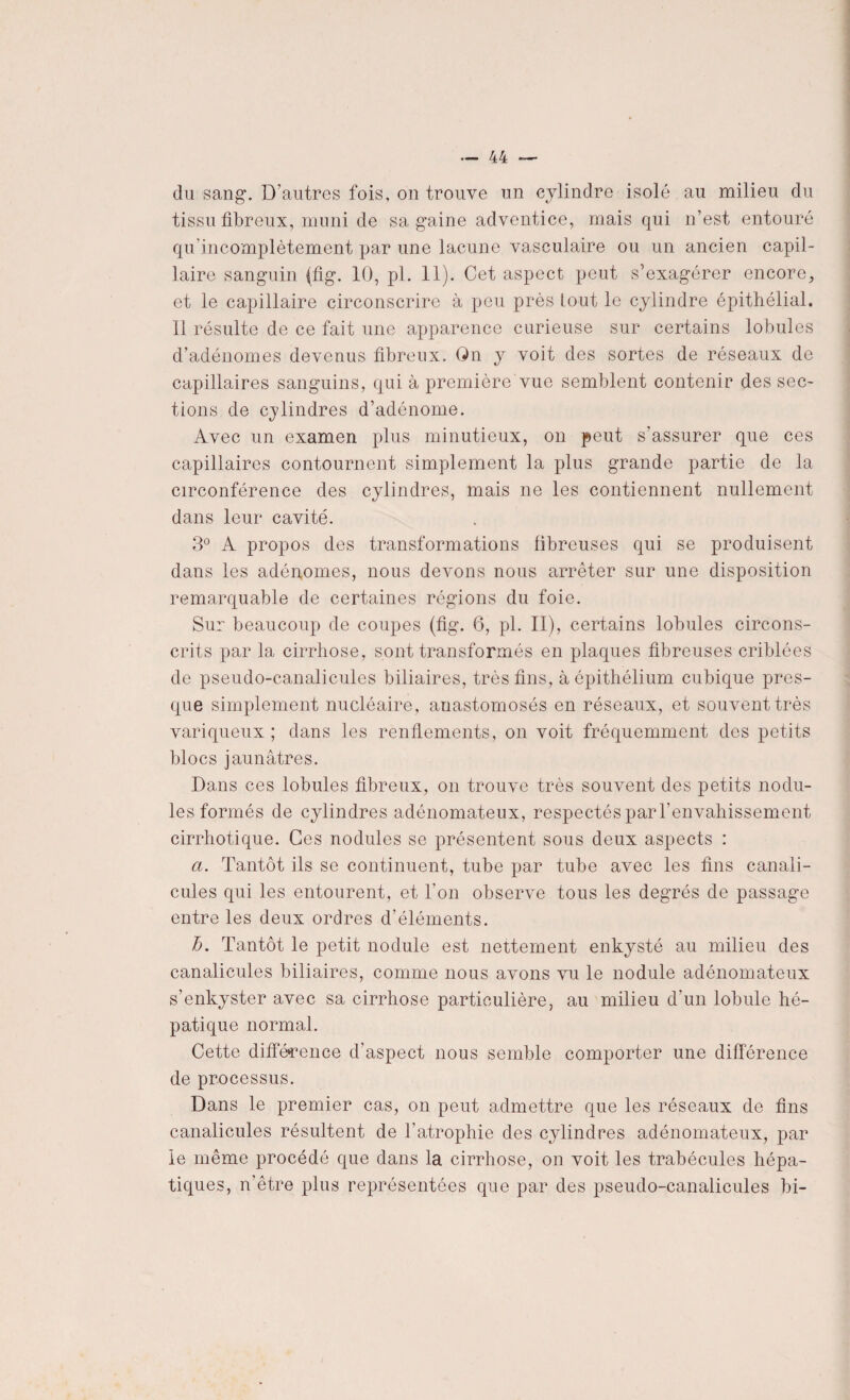 du sang. D’autres fois, on trouve un cylindre isolé au milieu du tissu fibreux, muni de sa gaine adventice, mais qui n’est entouré qu'incomplètement par une lacune vasculaire ou un ancien capil¬ laire sanguin (fig. 10, pl. 11). Cet aspect peut s’exagérer encore, et le capillaire circonscrire à peu près tout le cylindre épithélial. Il résulte de ce fait une apparence curieuse sur certains lobules d’adénomes devenus fibreux. On y voit des sortes de réseaux de capillaires sanguins, qui à première vue semblent contenir des sec¬ tions de cylindres d’adénome. Avec un examen plus minutieux, on peut s’assurer que ces capillaires contournent simplement la plus grande partie de la circonférence des cylindres, mais ne les contiennent nullement dans leur cavité. 3° A propos des transformations fibreuses qui se produisent dans les adénomes, nous devons nous arrêter sur une disposition remarquable de certaines régions du foie. Sur beaucoup de coupes (fig. 6, pl. II), certains lobules circons¬ crits par la cirrhose, sont transformés en plaques fibreuses criblées de pseudo-canalicules biliaires, très fins, à épithélium cubique pres¬ que simplement nucléaire, anastomosés en réseaux, et souvent très variqueux ; dans les renflements, on voit fréquemment des petits blocs jaunâtres. Dans ces lobules fibreux, on trouve très souvent des petits nodu¬ les formés de cylindres adénomateux, respectés par l'envahissement cirrhotique. Ces nodules se présentent sous deux aspects : a. Tantôt ils se continuent, tube par tube avec les fins canali- cules qui les entourent, et l'on observe tous les degrés de passage entre les deux ordres d’éléments. h. Tantôt le petit nodule est nettement enkysté au milieu des canalicules biliaires, comme nous avons vu le nodule adénomateux s’enkyster avec sa cirrhose particulière, au milieu d’un lobule hé¬ patique normal. Cette différence d’aspect nous semble comporter une différence de processus. Dans le premier cas, on peut admettre que les réseaux de fins canalicules résultent de l’atrophie des cylindres adénomateux, par le même procédé que dans la cirrhose, on voit les trabécules hépa¬ tiques, n’être plus représentées que par des pseudo-canalicules bi-