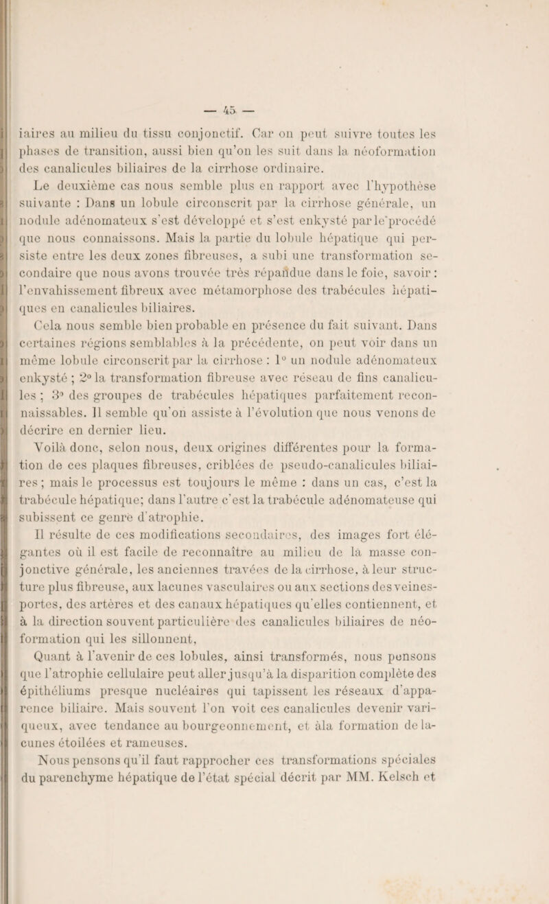 I I ) I 3 3 I ) 3 I 31 1! t i > > iaires au milieu du tissu conjonctif. Car on peut suivre toutes les phases de transition, aussi bien qu’on les suit dans la néoformation des canalicules biliaires de la cirrhose ordinaire. Le deuxième cas nous semble plus en rapport avec l'hypothèse suivante : Dans un lobule circonscrit par la cirrhose générale, un nodule adénomateux s’est développé et s’est enkysté par le’procédé que nous connaissons. Mais la partie du lobule hépatique qui per¬ siste entre les deux zones fibreuses, a subi une transformation se¬ condaire que nous avons trouvée très répandue dans le foie, savoir: renvahissement fibreux avec métamorphose des trabécules hépati¬ ques en canalicules biliaires. Cela nous semble bien probable en présence du fait suivant. Dans certaines régions semblables à la précédente, on peut voir dans un même lobule circonscrit par la cirrhose : lü un nodule adénomateux enkysté ; 2° la transformation fibreuse avec réseau de fins canalicu¬ les ; 3° des groupes de trabécules hépatiques parfaitement recon¬ naissables. Il semble qu’on assiste à l’évolution que nous venons de décrire en dernier lieu. Voilà donc, selon nous, deux origines différentes pour la forma¬ tion de ces plaques fibreuses, criblées de pseudo-canalicules biliai¬ res ; mais le processus est toujours le même : dans un cas, c’est la trabécule hépatique; dans l’autre c'est la trabécule adénomateuse qui subissent ce genre d'atrophie. 11 résulte de ces modifications secondaires, des images fort élé¬ gantes où il est facile de reconnaître au milieu de là masse con¬ jonctive générale, les anciennes travées de la cirrhose, à leur struc¬ ture plus fibreuse, aux lacunes vasculaires ou aux sections des veines- portes, des artères et des canaux hépatiques qu'elles contiennent, et à la direction souvent particulière des canalicules biliaires de néo¬ formation qui les sillonnent, Quant à l’avenir de ces lobules, ainsi transformés, nous pensons que l’atrophie cellulaire peut aller jusqu’à la disparition complète des épithéliums presque nucléaires qui tapissent les réseaux d'appa¬ rence biliaire. Mais souvent l’on voit ces canalicules devenir vari¬ queux, avec tendance au bourgeonnement, et àla formation de la¬ cunes étoilées et rameuses. Nous pensons qu'il faut rapprocher ces transformations spéciales du parenchyme hépatique de l’état spécial décrit par MM. Kelsch et