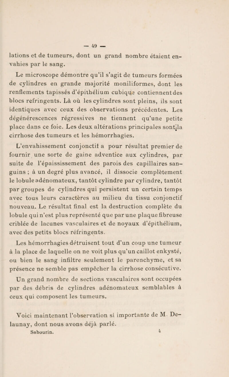 lations et de tumeurs, dont un grand nombre étaient en¬ vahies par Le sang. Le microscope démontre qu’il s’agit de tumeurs formées de cylindres en grande majorité moniliformes, dont les renflements tapissés d’épithélium cubique contiennent des blocs réfringents. Là où les cylindres sont pleins, ils sont identiques avec ceux des observations précédentes. Les dégénérescences régressives ne tiennent qu’une petite place dans ce foie. Les deux altérations principales sont^la cirrhose des tumeurs et les hémorrhagies. L’envahissement conjonctif a pour résultat premier de fournir une sorte de gaine adventice aux cylindres, par suite de l’épaississement des parois des capillaires san¬ guins ; à un degré plus avancé, il dissocie complètement le lobule adénomateux, tantôt cylindre par cylindre, tantôt par groupes de cylindres qui persistent un certain temps avec tous leurs caractères au milieu du tissu conjonctif nouveau^ Le résultat final est la destruction complète du lobule qui n’est plus représenté que par une plaque fibreuse criblée de lacunes vasculaires et de noyaux d’épithélium, avec des petits blocs réfringents. Les hémorrhagies détruisent tout d’un coup une tumeur à la place de laquelle on ne voit plus qu’un caillot enkysté, ou bien le sang infiltre seulement le parenchyme, et sa présence ne semble pas empêcher la cirrhose consécutive. Un grand nombre de sections vasculaires sont occupées par des débris de cylindres adénomateux semblables à ceux qui composent les tumeurs. Voici maintenant l’observation si importante de M, De- launay, dont nous avons déjà parlé. Sabourin. ^