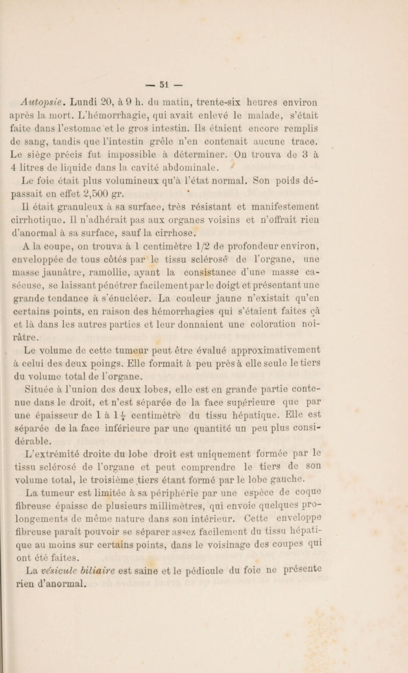 Autopsie. Lundi 20, à 9 h. du matin, trente-six heures environ après la mort. L'hémorrhagie, qui avait enlevé le malade, s’était faite dans l’estomac et. le gros intestin. Ils étaient encore remplis de sang, tandis que l’intestin grêle n’en contenait aucune trace. Le siège précis fut impossible à déterminer. On trouva de 3 à 4 litres de liquide dans la cavité abdominale. Le foie était plus volumineux qu’à l’état normal. Son poids dé¬ passait en effet 2,500 gr. 11 était granuleux à sa surface, très résistant et manifestement cirrhotique. Il n’adhérait pas aux organes voisins et n’offrait rien d’anormal à sa surface, sauf la cirrhose. À la coupe, on trouva à 1 centimètre 1/2 de profondeur environ, enveloppée de tous côtés par le tissu sclérosé de l'organe, une masse jaunâtre, ramollie, ayant la consistance d'une masse ca¬ séeuse, se laissant pénétrer facilement par le doigt et présentant une grande tendance à s’énucléer. La couleur jaune n’existait qu’en certains points, en raison des hémorrhagies qui s’étaient faites çà et là dans les autres parties et leur donnaient une coloration noi¬ râtre. Le volume de cette tumeur peut être évalué approximativement à celui des deux poings. Elle formait à peu près à elle seule le tiers du volume total de l'organe. Située à l’union des deux lobes, elle est en grande partie conte¬ nue dans le droit, et n’est séparée de la face supérieure que par une épaisseur de 1 à 1 7 centimètre du tissu hépatique. Elle est séparée de la face inférieure par une quantité un peu plus consi¬ dérable. L’extrémité droite du lobe droit est uniquement formée par le tissu sclérosé de l’organe et peut comprendre le tiers de son volume total, le troisième tiers étant formé par le lobe gauche. La tumeur est limitée à sa périphérie par une espèce de coque fibreuse épaisse de plusieurs millimètres, qui envoie quelques pro¬ longements de môme nature dans son intérieur. Cette enveloppe fibreuse paraît pouvoir se séparer as^ez facilement du tissu hépati¬ que au moins sur certains points, dans le voisinage des coupes qui ont été faites. La vésicule biliaire est saine et le pédicule du foie ne présente rien d’anormal.