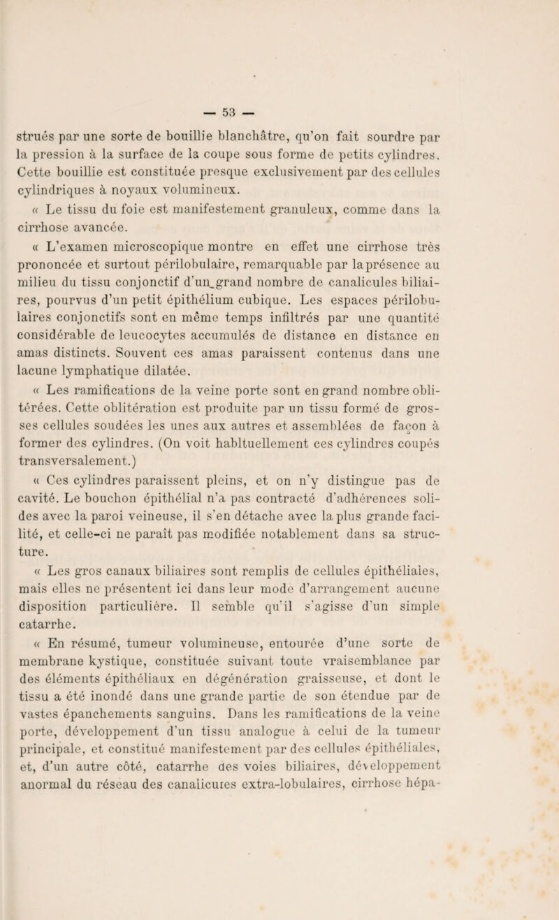 strués par une sorte de bouillie blanchâtre, qu’on fait sourdre par la pression à la surface de la coupe sous forme de petits cylindres. Cette bouillie est constituée presque exclusivement par des cellules cylindriques à noyaux volumineux. « Le tissu du foie est manifestement granuleux, comme dans la cirrhose avancée. « L’examen microscopique montre en effet une cirrhose très prononcée et surtout périlobulaire, remarquable par la présence au milieu du tissu conjonctif d’un,grand nombre de canalicules biliai¬ res, pourvus d’un petit épithélium cubique. Les espaces périlobu¬ laires conjonctifs sont en même temps infiltrés par une quantité considérable de leucocytes accumulés de distance en distance en amas distincts. Souvent ces amas paraissent contenus dans une lacune lymphatique dilatée. « Les ramifications de la veine porte sont en grand nombre obli¬ térées. Cette oblitération est produite par un tissu formé de gros¬ ses cellules soudées les unes aux autres et assemblées de façon à o former des cylindres. (On voit habituellement ces cylindres coupés transversalement.) « Ces cylindres paraissent pleins, et on n'y distingue pas de cavité. Le bouchon épithélial n’a pas contracté d'adhérences soli¬ des avec la paroi veineuse, il s'en détache avec la plus grande faci¬ lité, et celle-ci ne paraît pas modifiée notablement dans sa struc¬ ture. « Les gros canaux biliaires sont remplis de cellules épithéliales, mais elles ne présentent ici dans leur mode d’arrangement aucune disposition particulière. Il semble qu’il s’agisse d'un simple catarrhe. « En résumé, tumeur volumineuse, entourée d’une sorte de membrane kystique, constituée suivant toute vraisemblance par des éléments épithéliaux en dégénération graisseuse, et dont le tissu a été inondé dans une grande partie de son étendue par de vastes épanchements sanguins. Dans les ramifications de la veine porte, développement d’un tissu analogue à celui de la tumeur principale, et constitué manifestement par des cellules épithéliales, et, d’un autre côté, catarrhe des voies biliaires, développement anormal du réseau des canaiicures extra-lobulaires, cirrhose hépa-