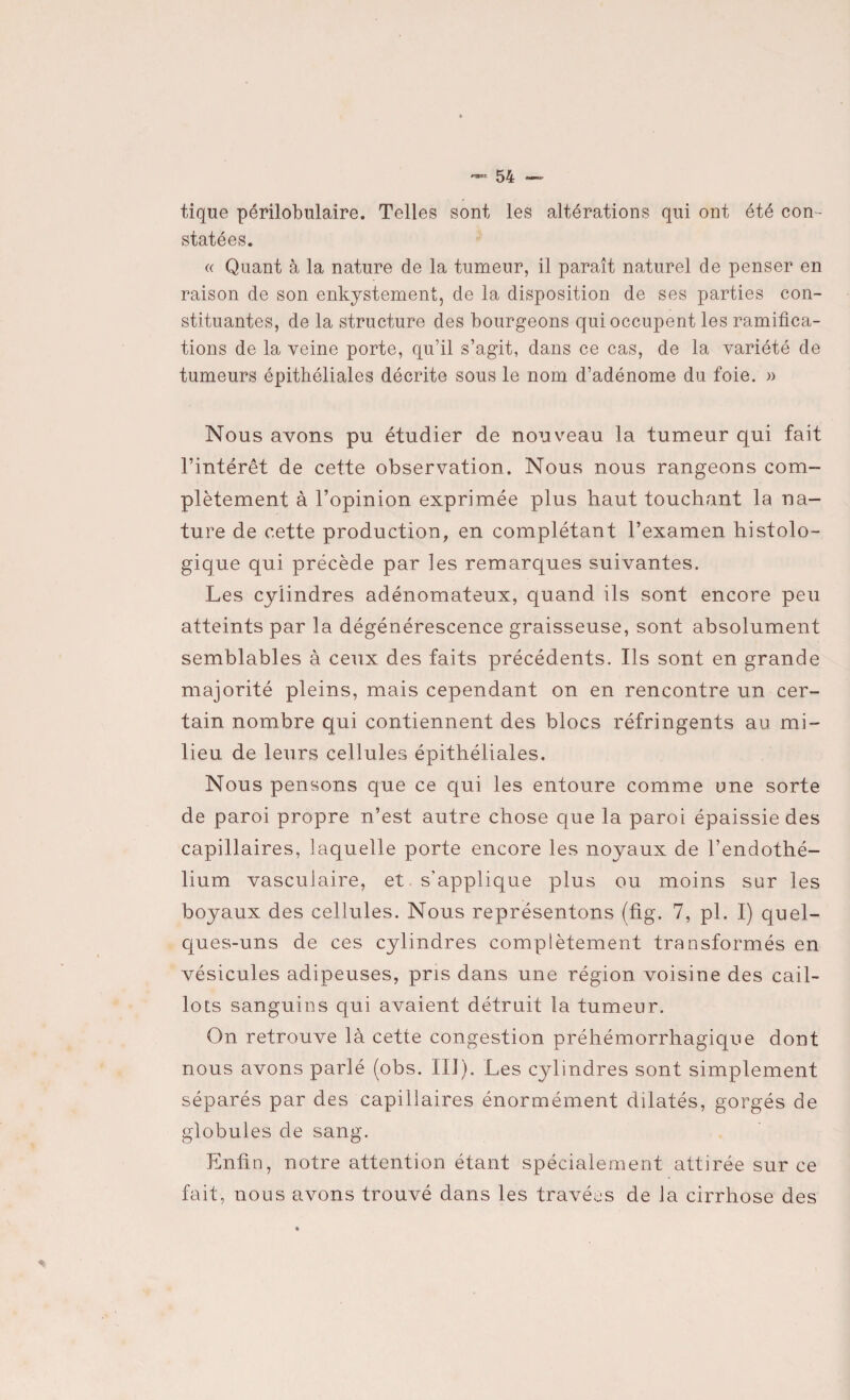 tique périlobulaire. Telles sont les altérations qui ont été con¬ statées. « Quant à la nature de la tumeur, il paraît naturel de penser en raison de son enkystement, de la disposition de ses parties con¬ stituantes, de la structure des bourgeons qui occupent les ramifica¬ tions de la veine porte, qu’il s’agit, dans ce cas, de la variété de tumeurs épithéliales décrite sous le nom d’adénome du foie. » Nous avons pu étudier de nouveau la tumeur qui fait l’intérêt de cette observation. Nous nous rangeons com¬ plètement à l’opinion exprimée plus haut touchant la na¬ ture de cette production, en complétant l’examen histolo¬ gique qui précède par les remarques suivantes. Les cylindres adénomateux, quand ils sont encore peu atteints par la dégénérescence graisseuse, sont absolument semblables à ceux des faits précédents. Ils sont en grande majorité pleins, mais cependant on en rencontre un cer¬ tain nombre qui contiennent des blocs réfringents au mi¬ lieu de leurs cellules épithéliales. Nous pensons que ce qui les entoure comme une sorte de paroi propre n’est autre chose que la paroi épaissie des capillaires, laquelle porte encore les noyaux de l’endothé¬ lium vasculaire, et. s’applique plus ou moins sur les boyaux des cellules. Nous représentons (fig. 7, pl. I) quel- ques-uns de ces cylindres complètement transformés en vésicules adipeuses, pris dans une région voisine des cail¬ lots sanguins qui avaient détruit la tumeur. On retrouve là cette congestion préhémorrhagique dont nous avons parlé (obs. III). Les cylindres sont simplement séparés par des capillaires énormément dilatés, gorgés de globules de sang. Enfin, notre attention étant spécialement attirée sur ce fait, nous avons trouvé dans les travées de la cirrhose des