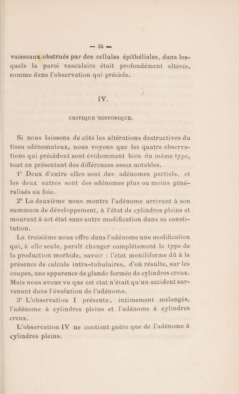 vaisseaux obstrués par des cellules épithéliales, dans les¬ quels la paroi vasculaire était profondément altérée, comme dans l’observation qui précède. IV. CRITIQUE HISTORIQUE. Si nous laissons de côté les altérations destructives du tissu adénomateux, nous voyons que les quatre observa¬ tions qui précèdent sont évidemment bien du meme type, tout en présentant des différences assez notables. 1° Deux d’entre elles sont des adénomes partiels, et les deux autres sont des adénomes plus ou moins géné¬ ralisés au foie. 2° La deuxième nous montre l’adénome arrivant à son summum de développement, à l’état de cylindres pleins et mourant à cet état sans autre modification dans sa consti¬ tution. La troisième nous offre dans l’adénome une modification qui, à elle seule, paraît changer complètement le type de la production morbide, savoir : l’état moniliforme dû à la présence de calculs intra-tubulaires, d’où résulte, sur les coupes, une apparence de glande formée de cylindres creux. Mais nous avons vu que cet état n’éiait qu’un accident sur¬ venant dans l’évolution de l’adénome. 3° L’observation I présente, intimement mélangés, l’adénome à cylindres pleins et l’adénome à cylindres creux. L’observation IV ne contient guère que de l’adénome à cylindres pleins.