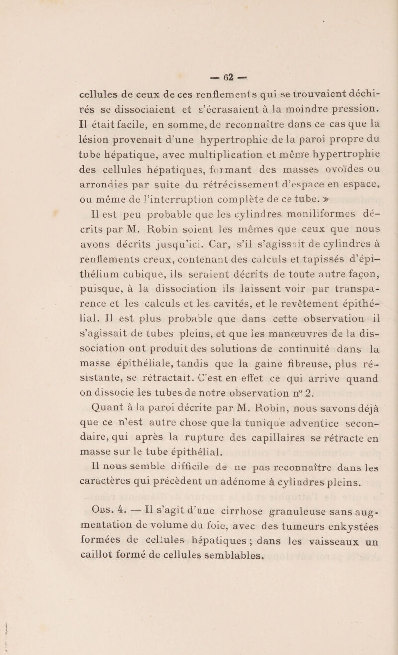 cellules de ceux de ces renflements qui se trouvaient déchi¬ rés se dissociaient et s’écrasaient à la moindre pression. Il était facile, en somme, de reconnaître dans ce casque la lésion provenait d’une hypertrophie de la paroi propre du tube hépatique, avec multiplication et même hypertrophie des cellules hépatiques, formant des masses ovoïdes ou arrondies par suite du rétrécissement d’espace en espace, ou même de l’interruption complète de ce tube. » Il est peu probable que les cylindres moniliformes dé¬ crits par M. Robin soient les mêmes que ceux que nous avons décrits jusqu’ici. Car, s’il s’agissait de cylindres à renflements creux, contenant des calculs et tapissés d’épi¬ thélium cubique, ils seraient décrits de toute autre façon, puisque, à la dissociation ils laissent voir par transpa¬ rence et les calculs et les cavités, et le revêtement épithé¬ lial. 11 est plus probable que dans cette observation il s’agissait de tubes pleins, et que les manœuvres de la dis¬ sociation ont produit des solutions de continuité dans la masse épithéliale, tandis que la gaine fibreuse, plus ré¬ sistante, se rétractait. C’est en effet ce qui arrive quand on dissocie les tubes de notre observation n° 2. Quant à la paroi décrite par M. Robin, nous savons déjà que ce n’est autre chose que la tunique adventice secon¬ daire, qui après la rupture des capillaires se rétracte en masse sur le tube épithélial. Il nous semble difficile de ne pas reconnaître dans les caractères qui précèdent un adénome à cylindres pleins. Obs. 4. — Il s’agit d’une cirrhose granuleuse sans aug¬ mentation de volume du foie, avec des tumeurs enkystées formées de cellules hépatiques ; dans les vaisseaux un caillot formé de cellules semblables.