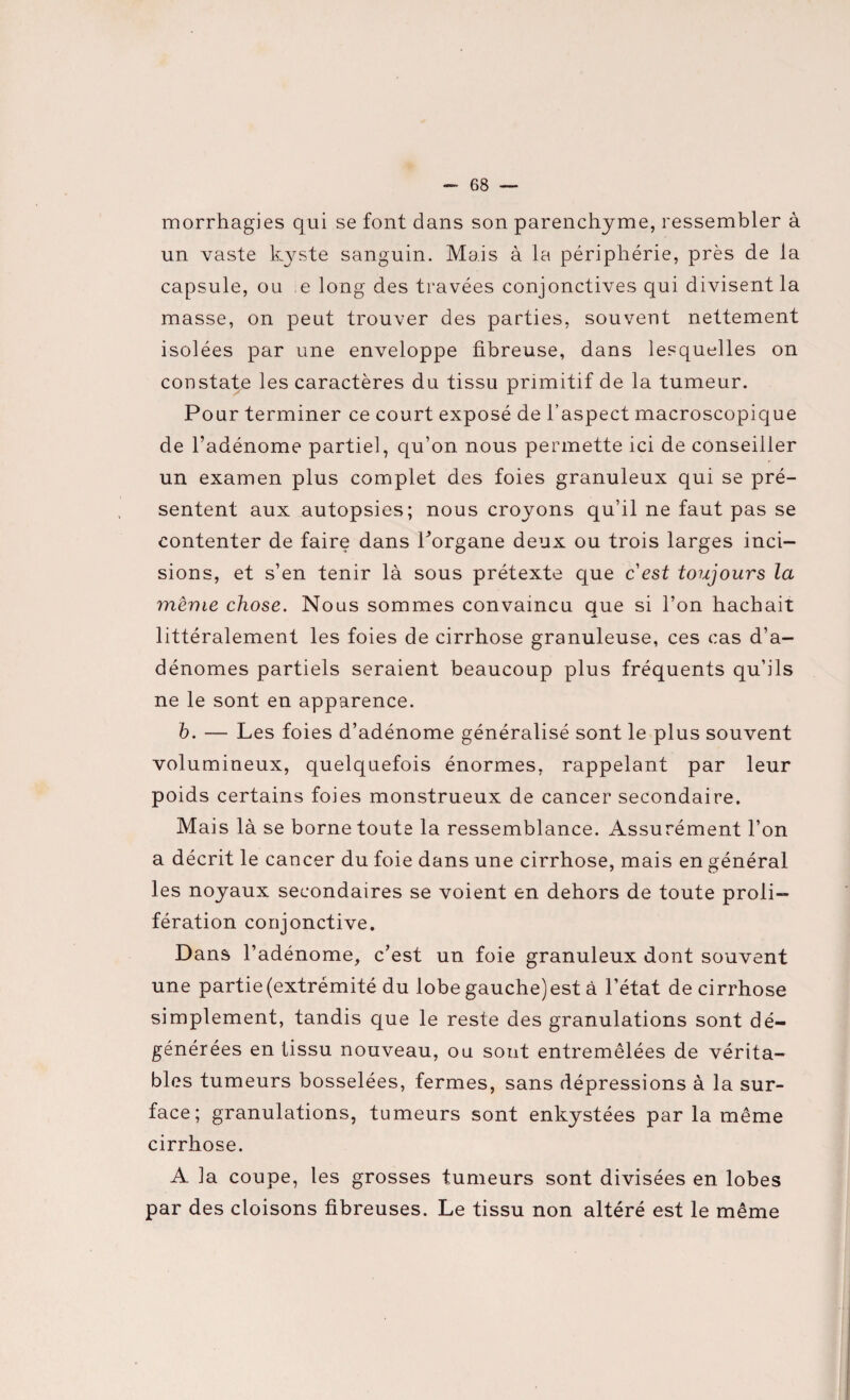 morrhagies qui se font dans son parenchyme, ressembler à un vaste kyste sanguin. Mais à la périphérie, près de la capsule, ou e long des travées conjonctives qui divisent la masse, on peut trouver des parties, souvent nettement isolées par une enveloppe fibreuse, dans lesquelles on constate les caractères du tissu primitif de la tumeur. Pour terminer ce court exposé de l’aspect macroscopique de l’adénome partiel, qu’on nous permette ici de conseiller un examen plus complet des foies granuleux qui se pré¬ sentent aux autopsies; nous croyons qu’il ne faut pas se contenter de faire dans Porgane deux ou trois larges inci¬ sions, et s’en tenir là sous prétexte que cest toujours la même chose. Nous sommes convaincu que si l’on hachait littéralement les foies de cirrhose granuleuse, ces cas d’a¬ dénomes partiels seraient beaucoup plus fréquents qu’ils ne le sont en apparence. b. — Les foies d’adénome généralisé sont le plus souvent volumineux, quelquefois énormes, rappelant par leur poids certains foies monstrueux de cancer secondaire. Mais là se borne toute la ressemblance. Assurément l’on a décrit le cancer du foie dans une cirrhose, mais en général les noyaux secondaires se voient en dehors de toute proli¬ fération conjonctive. Dans l’adénome, c’est un foie granuleux dont souvent une partie (extrémité du lobe gauche)est à l’état de cirrhose simplement, tandis que le reste des granulations sont dé¬ générées en tissu nouveau, ou sont entremêlées de vérita¬ bles tumeurs bosselées, fermes, sans dépressions à la sur¬ face; granulations, tumeurs sont enkystées par la même cirrhose. A la coupe, les grosses tumeurs sont divisées en lobes par des cloisons fibreuses. Le tissu non altéré est le même