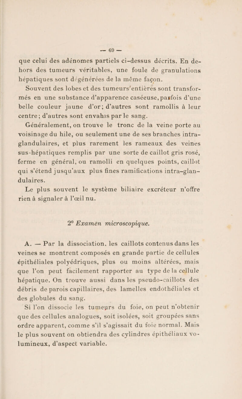 que celui des adénomes partiels ci-dessus décrits. En de¬ hors des tumeurs véritables, une foule de granulations hépatiques sont dégénérées de la meme façon. Souvent des lobes et des tumeurs'entières sont transfor¬ més en une substance d’apparence caséeuse,parfois d’une belle couleur jaune d’or; d’autres sont ramollis à leur centre; d’autres sont envahis par le sang. Généralement, on trouve le tronc de la veine porte au voisinage du hile, ou seulement une de ses branches intra- glandulaires, et plus rarement les rameaux des veines sus-hépatiques remplis par une sorte de caillot gris rosé, ferme en général, ou ramolli en quelques points, caillot qui s’étend jusqu’aux plus fines ramifications intra-glan- dulaires. Le plus souvent le système biliaire excréteur n’offre rien à signaler à l’œil nu. 2° Examen microscopique. A. —Par la dissociation, les caillots contenus dans les veines se montrent composés en grande partie de cellules épithéliales polyédriques, plus ou moins altérées, mais que l’on peut facilement rapporter au type de la cellule hépatique. On trouve aussi dans les pseudo-caillots des débris de parois capillaires, des lamelles endothéliales et des globules du sang. Si l’on dissocie les tumeurs du foie, on peut n’obtenir que des cellules analogues, soit isolées, soit groupées sans ordre apparent, comme s’il s’agissait du foie normal. Mais le plus souvent on obtiendra des cylindres épithéliaux vo¬ lumineux, d’aspect variable.