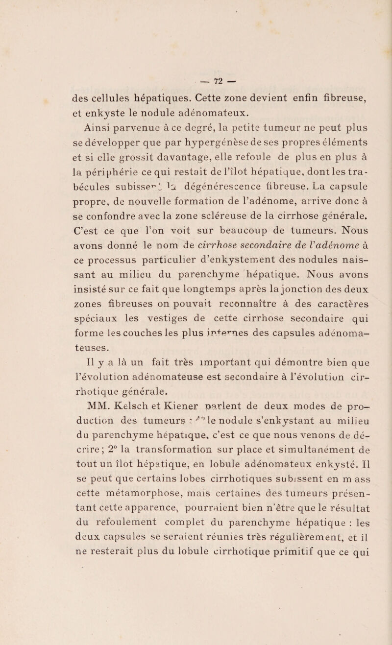 des cellules hépatiques. Cette zone devient enfin fibreuse, et enkyste le nodule adénomateux. Ainsi parvenue à ce degré, la petite tumeur ne peut plus se développer que par hypergénèse de ses propres éléments et si elle grossit davantage, elle refoule de plus en plus à la périphérie ce qui restait de l’îlot hépatique, dont les tra¬ bécules subisse^! la dégénérescence fibreuse. La capsule propre, de nouvelle formation de l’adénome, arrive donc à se confondre avec la zone scléreuse de la cirrhose générale. C’est ce que l’on voit sur beaucoup de tumeurs. Nous avons donné le nom de cirrhose secondaire de Vadénome à ce processus particulier d’enkystement des nodules nais¬ sant au milieu du parenchyme hépatique. Nous avons insisté sur ce fait que longtemps après la jonction des deux zones fibreuses on pouvait reconnaître à des caractères spéciaux les vestiges de cette cirrhose secondaire qui forme les couches les plus internes des capsules adénoma¬ teuses. Il y a là un fait très important qui démontre bien que l’évolution adénomateuse est secondaire à l’évolutiun cir- rhotique générale. MM. Kelsch et Kiener parlent de deux modes de pro¬ duction des tumeurs :/rî le nodule s’enkystant au milieu du parenchyme hépatique, c’est ce que nous venons de dé¬ crire; 2° la transformation sur place et simultanément de tout un îlot hépatique, en lobule adénomateux enkysté. Il se peut que certains lobes cirrhotiques subissent en m ass cette métamorphose, mais certaines des tumeurs présen¬ tant cette apparence, pourraient bien n’être que le résultat du refoulement complet du parenchyme hépatique : les deux capsules se seraient réunies très régulièrement, et il ne resterait plus du lobule cirrhotique primitif que ce qui