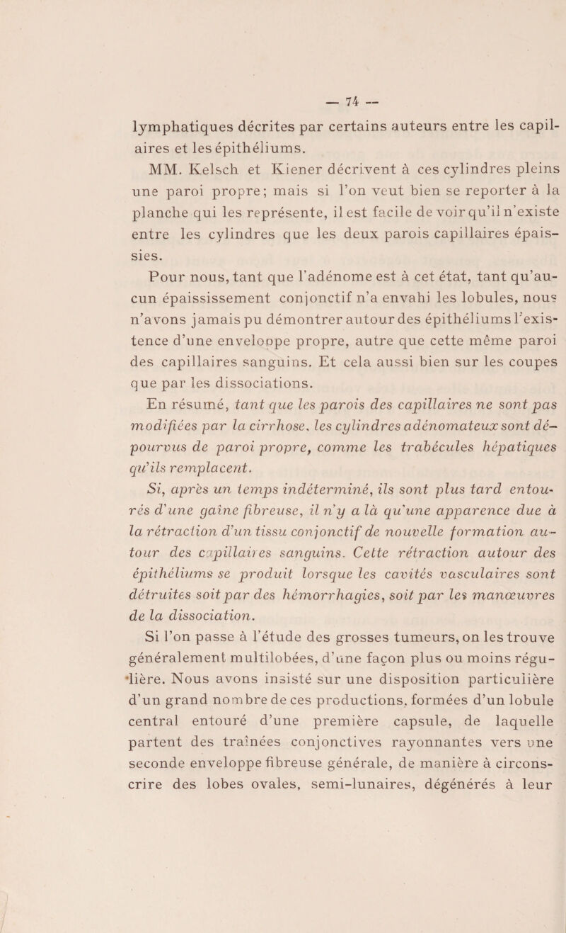 lymphatiques décrites par certains auteurs entre les capil- aires et les épithéliums. MM. Kelsch et Kiener décrivent à ces cylindres pleins une paroi propre; mais si l’on veut bien se reporter à la planche qui les représente, il est facile de voir qu’il n’existe entre les cylindres que les deux parois capillaires épais¬ sies. Pour nous, tant que l’adénome est à cet état, tant qu’au¬ cun épaississement conjonctif n’a envahi les lobules, nous n’avons jamais pu démontrer autour des épithéliums l'exis¬ tence d’une enveloope propre, autre que cette même paroi des capillaires sanguins. Et cela aussi bien sur les coupes que par les dissociations. En résumé, tant que les parois des capillaires ne sont pas modifiées par la cirrhose, les cylindres adénomateux sont dé¬ pourvus de paroi propre, comme les trabécules hépatiques qu'ils remplacent. Si, après un temps indéterminé, ils sont plus tard entou¬ rés d'une gaine fibreuse, il n y a là qu'une apparence due à la rétraction d'un tissu conjonctif de nouvelle formation au¬ tour des capillaires sanguins. Cette rétraction autour des épithéliums se produit lorsque les cavités vasculaires sont détruites soit par des hémorrhagies, soit par les manœuvres de la dissociation. Si l’on passe à l’étude des grosses tumeurs, on les trouve généralement multilobées, d’une façon plus ou moins régu- •lière. Nous avons insisté sur une disposition particulière d’un grand nombre de ces productions, formées d’un lobule central entouré d’une première capsule, de laquelle partent des traînées conjonctives rayonnantes vers une seconde enveloppe fibreuse générale, de manière à circons¬ crire des lobes ovales, semi-lunaires, dégénérés à leur