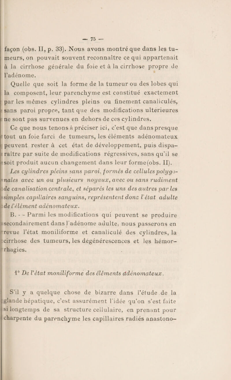 façon (obs. II, p. 33). Nous avons montré que dans les tu¬ meurs, on pouvait souvent reconnaître ce qui appartenait à la cirrhose générale du foie et à la cirrhose propre de l’adénome. Queile que soit la forme de la tumeur ou des lobes qui la composent, leur parenchyme est constitué exactement par les memes cylindres pleins ou finement canaliculés, sans paroi propre, tant que des modifications ultérieures ne sont pas survenues en dehors de ces cylindres. Ce que nous tenons à préciser ici, c’est que danspresque tout un foie farci de tumeurs, les éléments adénomateux peuvent rester à cet état de développement, puis dispa¬ raître par suite de modifications régressives, sans qu’il se F!soit produit aucun changement dans leur forme(obs. II). Les cylindres pleins sans paroi, formés de cellules poly go- -Inales avec un ou plusieurs 7ioyaux, avec ou sans rudiment ::de canalisation centrale, et séparés les uns des autres parles simples capillaires sanguins, représentent donc Vétat adulte de l’élément adénomateux. B. - - Parmi les modifications qui peuvent se produire ' secondairement dans l’adénome adulte, nous passerons en i revue l’état moniliforme et canaliculé des cylindres, la cirrhose des tumeurs, les dégénérescences et les hémor¬ rhagies. 1° De Vétat moniliforme des éléments ctdènomateux. S’il y a quelque chose de bizarre dans l’étude de la glande hépatique, c’est assurément l’idée qu’on s’est faite si longtemps de sa structure cellulaire, en prenant pour charpente du parenchyme les capillaires radiés anastono-