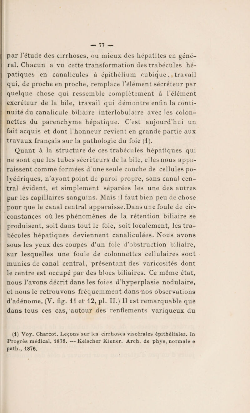 par l’étude des cirrhoses, ou mieux des hépatites en géné¬ ral. Chacun a vu cette transformation des trabécules hé¬ patiques en canalicules à épithélium cubique, travail qui, de proche en proche, remplace l'élément sécréteur par quelque chose qui ressemble complètement à l’élément excréteur de la bile, travail qui démontre enfin la conti¬ nuité du canalicule biliaire interlobulaire avec les colon- nettes du parenchyme hépatique. C’est aujourd’hui un fait acquis et dont l’honneur revient en grande partie aux travaux français sur la pathologie du foie (1). Quant à la structure de ces trabécules hépatiques qui ne sont que les tubes sécréteurs de la bile, ellesnous appa¬ raissent comme formées d'une seule couche de cellules po¬ lyédriques, n’ayant point de paroi propre, sans canal cen¬ tral évident, et simplement séparées les une des autres par les capillaires sanguins. Mais il faut bien peu de chose pour que le canal central apparaisse.Dans une foule de cir¬ constances où les phénomènes de la rétention biliaire se produisent, soit dans tout le foie, soit localement, les tra¬ bécules hépatiques deviennent canaliculées. Nous avons sous les yeux des coupes d’un foie d’obstruction biliaire, sur lesquelles une foule de colonnettes cellulaires sont munies de canal central, présentant des varicosités dont le centre est occupé par des blocs biliaires. Ce même état, nous l’avons décrit dans les foies d’hyperplasie nodulaire, et nous le retrouvons fréquemment dans nos observations d’adénome. (V. fig. 11 et' 12, pl. II.) 11 est remarquable que dans tous ces cas, autour des renflements variqueux du (1) Voj. Charcot. Leçons sur les cirrhoses viscérales épithéliales. In Progrès médical, 1878. — Kelscher Kiener. Arch. de phys. normale e path., 1876.