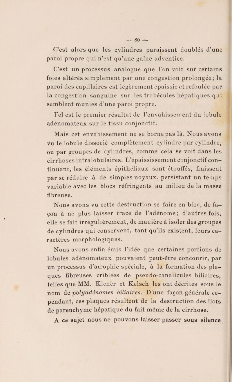 C’est alors que les cylindres paraissent doublés d’une paroi propre qui n’est qu’une gaine adventice. C’est un processus analogue que l’on voit sur certains foies altérés simplement par une congestion prolongée; la paroi des capillaires est légèrement épaissie et refoulée par la congestion sanguine sur les trabécules hépatiques qui semblent munies d’une paroi propre. Tel est le premier résultat de l’envahissement du lobule adénomateux sur le tissu conjonctif. Mais cet envahissement ne se borne pas là. Nous avons vu le lobule dissocié complètement cylindre par cylindre, ou par groupes de cylindres, comme cela se voit dans les cirrhoses intralobulaires. L’épaississement conjonctif con¬ tinuant, les éléments épithéliaux sont étouffés, finissent par se réduire à de simples noyaux, persistant un temps variable avec les blocs réfringents au milieu de la masse fibreuse. Nous avons vu cette destruction se faire en bloc, de fa¬ çon à ne plus laisser trace de l’adénome; d’autres fois, elle se fait irrégulièrement, de manière à isoler des groupes de cylindres qui conservent, tant qu’ils existent, leurs ca- ractères morphologiques. Nous avons enfin émis l’idée que certaines portions de lobules adénomateux pouvaient peut-être concourir, par un processus d’atrophie spéciale, à la formation des pla¬ ques fibreuses criblées de pseudo-canalicules biliaires, (elles que MM. Kiener et Kelsch les ont décrites sous le nom de polyadénomes biliaires. D’une façon générale ce¬ pendant, ces plaques résultent de la destruction des îlots de parenchyme hépatique du fait même de la cirrhose. A ce sujet nous ne pouvons laisser passer sous silence