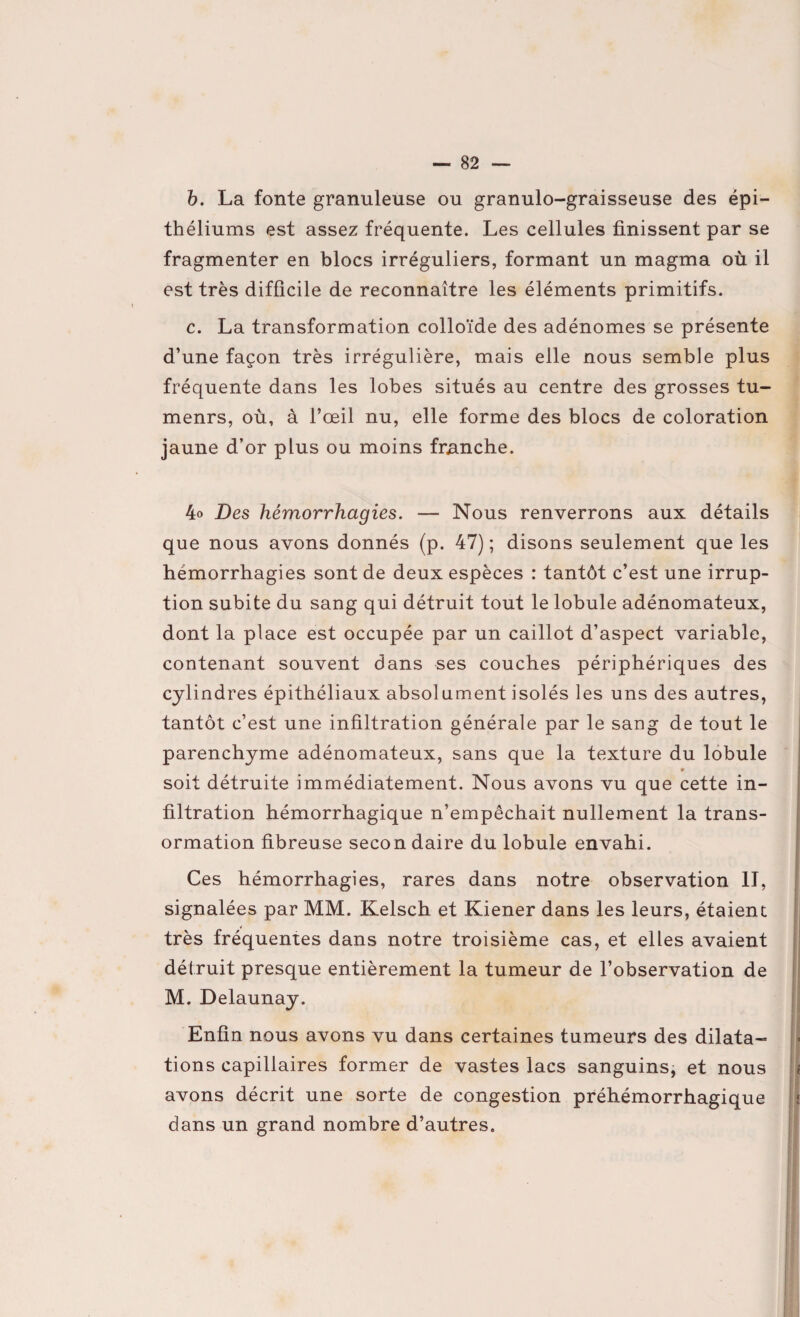 b. La fonte granuleuse ou granulo-graisseuse des épi¬ théliums est assez fréquente. Les cellules finissent par se fragmenter en blocs irréguliers, formant un magma où il est très difficile de reconnaître les éléments primitifs. c. La transformation colloïde des adénomes se présente d’une façon très irrégulière, mais elle nous semble plus fréquente dans les lobes situés au centre des grosses tu- menrs, où, à l’œil nu, elle forme des blocs de coloration jaune d’or plus ou moins franche. 4o Des hémorrhagies. — Nous renverrons aux détails que nous avons donnés (p. 47); disons seulement que les hémorrhagies sont de deux espèces : tantôt c’est une irrup¬ tion subite du sang qui détruit tout le lobule adénomateux, dont la place est occupée par un caillot d’aspect variable, contenant souvent dans ses couches périphériques des cylindres épithéliaux absolument isolés les uns des autres, tantôt c’est une infiltration générale par le sang de tout le parenchyme adénomateux, sans que la texture du lobule » soit détruite immédiatement. Nous avons vu que cette in¬ filtration hémorrhagique n’empêchait nullement la trans- ormation fibreuse secon daire du lobule envahi. Ces hémorrhagies, rares dans notre observation II, signalées par MM. Kelsch et Kiener dans les leurs, étaient très fréquentes dans notre troisième cas, et elles avaient détruit presque entièrement la tumeur de l’observation de M. Delaunay. Enfin nous avons vu dans certaines tumeurs des dilata- tions capillaires former de vastes lacs sanguins, et nous avons décrit une sorte de congestion préhémorrhagique dans un grand nombre d’autres.