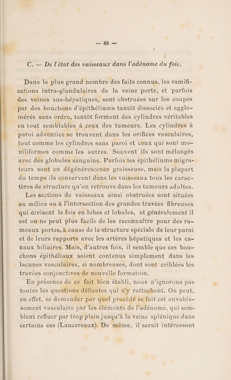 / C. — De l'état des vaisseaux dans Vadénome du foie. Dans le plus grand nombre des faits connus, les ramifi¬ cations intra-glandulaires de la veine porte, et parfois des veines sus-hépatiques, sont obstruées sur les coupes par des bouchons d’épithéliums tantôt dissociés et agglo¬ mérés sans ordre, tantôt formant des cylindres véritables en tout semblables à ceux des tumeurs. Les cylindres à paroi adventice se trouvent dans les orifices vasculaires, tout comme les cylindres sans paroi et ceux qui sont mo- niliformes comme les autres. Souvent ils sont mélangés avec des globules sanguins. Parfois Jes épithéliums migra¬ teurs sont en dégénérescence graisseuse, mais la plupart du temps ils conservent dans les vaisseaux tous les carac¬ tères de structure qu’on retrouve dans les tumeurs adultes. Les sections de vaisseaux ainsi obstruées sont situées au milieu ou à l’intersection des grandes travées fibreuses qui divisent le foie en lobes et lobules, et généralement il est on ne peut plus facile de les reconnaître pour des ra¬ meaux portes, à cause de la structure spéciale de leur paroi et de leurs rapports avec les artères hépatiques et les ca- # naux biliaires. Mais, d’autres fois, il semble que ces bou¬ chons épithéliaux soient contenus simplement dans les lacunes vasculaires, si nombreuses, dont sont criblées les travées conjonctives'de nouvelle formation. En présence de ce fait bien établi, nous n’ignorons pas toutes les questions délicates qui s’y rattachent. On peut, en effet, se demander par quel procédé se fait cet envahis¬ sement vasculaire par les éléments de l’adénome, qui sem¬ blent refluer par trop plein jusqu’à la veine splénique dans certains cas (Lancereaux). De meme, il serait intéressant