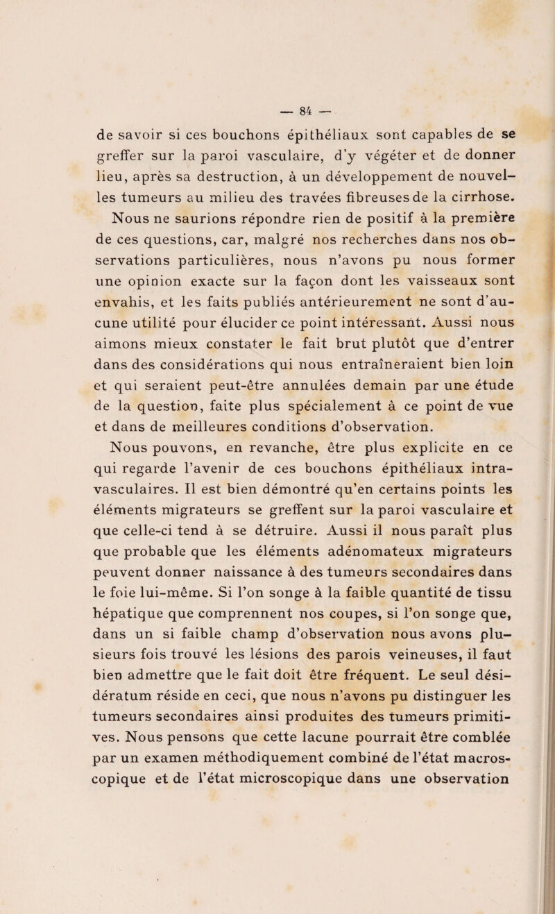 de savoir si ces bouchons épithéliaux sont capables de se greffer sur la paroi vasculaire, d’y végéter et de donner lieu, après sa destruction, à un développement de nouvel¬ les tumeurs au milieu des travées fibreuses de la cirrhose. Nous ne saurions répondre rien de positif à la première de ces questions, car, malgré nos recherches dans nos ob¬ servations particulières, nous n’avons pu nous former une opinion exacte sur la façon dont les vaisseaux sont envahis, et les faits publiés antérieurement ne sont d’au¬ cune utilité pour élucider ce point intéressant. Aussi nous aimons mieux constater le fait brut plutôt que d’entrer dans des considérations qui nous entraîneraient bien loin et qui seraient peut-être annulées demain par une étude de la question, faite plus spécialement à ce point de vue et dans de meilleures conditions d’observation. Nous pouvons, en revanche, être plus explicite en ce qui regarde l’avenir de ces bouchons épithéliaux intra¬ vasculaires. Il est bien démontré qu’en certains points les éléments migrateurs se greffent sur la paroi vasculaire et que celle-ci tend à se détruire. Aussi il nous paraît plus que probable que les éléments adénomateux migrateurs peuvent donner naissance à des tumeurs secondaires dans le foie lui-même. Si l’on songe à la faible quantité de tissu hépatique que comprennent nos coupes, si l’on songe que, dans un si faible champ d’observation nous avons plu¬ sieurs fois trouvé les lésions des parois veineuses, il faut bien admettre que le fait doit être fréquent. Le seul dési- dératum réside en ceci, que nous n’avons pu distinguer les tumeurs secondaires ainsi produites des tumeurs primiti¬ ves. Nous pensons que cette lacune pourrait être comblée par un examen méthodiquement combiné de l’état macros¬ copique et de l’état microscopique dans une observation