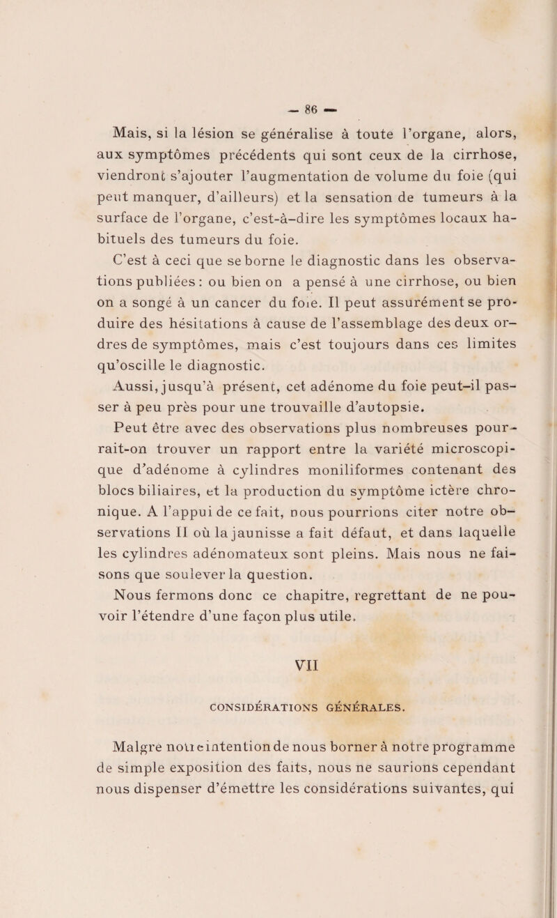 Mais, si la lésion se généralise à toute l’organe, alors, aux symptômes précédents qui sont ceux de la cirrhose, viendront s’ajouter l’augmentation de volume du foie (qui peut manquer, d’ailleurs) et la sensation de tumeurs à la surface de l’organe, c’est-à-dire les symptômes locaux ha¬ bituels des tumeurs du foie. C’est à ceci que se borne le diagnostic dans les observa¬ tions publiées : ou bien on a pensé à une cirrhose, ou bien on a songé à un cancer du foie. Il peut assurément se pro¬ duire des hésitations à cause de l’assemblage des deux or¬ dres de symptômes, mais c’est toujours dans ces limites qu’oscille le diagnostic. Aussi, jusqu’à présent, cet adénome du foie peut-il pas¬ ser à peu près pour une trouvaille d’autopsie. Peut être avec des observations plus nombreuses pour¬ rait-on trouver un rapport entre la variété microscopi¬ que d’adénome à cylindres moniliformes contenant des blocs biliaires, et la production du symptôme ictère chro¬ nique. A l’appui de ce fait, nous pourrions citer notre ob¬ servations Il où la jaunisse a fait défaut, et dans laquelle les cylindres adénomateux sont pleins. Mais nous ne fai¬ sons que soulever la question. Nous fermons donc ce chapitre, regrettant de ne pou¬ voir l’étendre d’une façon plus utile. VII CONSIDÉRATIONS GENERALES. Maigre notieintentionde nous borner à notre programme de simple exposition des faits, nous ne saurions cependant nous dispenser d’émettre les considérations suivantes, qui